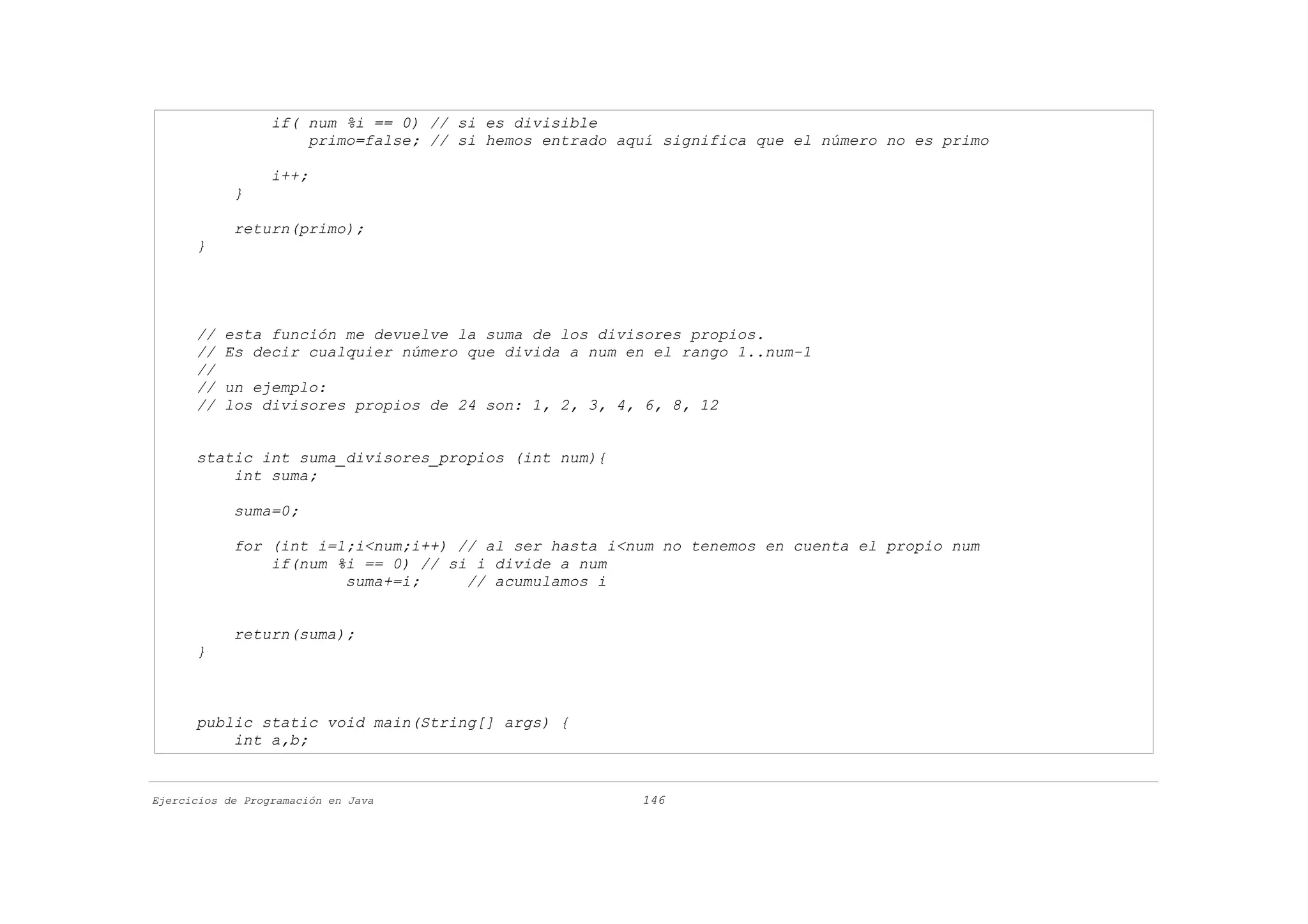 if( num %i == 0) // si es divisible
                      primo=false; // si hemos entrado aquí significa que el número no es primo

                  i++;
            }

            return(primo);
      }




      //   esta función me devuelve la suma de los divisores propios.
      //   Es decir cualquier número que divida a num en el rango 1..num-1
      //
      //   un ejemplo:
      //   los divisores propios de 24 son: 1, 2, 3, 4, 6, 8, 12


      static int suma_divisores_propios (int num){
          int suma;

            suma=0;

            for (int i=1;i<num;i++) // al ser hasta i<num no tenemos en cuenta el propio num
                if(num %i == 0) // si i divide a num
                        suma+=i;     // acumulamos i


            return(suma);
      }



      public static void main(String[] args) {
          int a,b;


Ejercicios de Programación en Java                       146
 