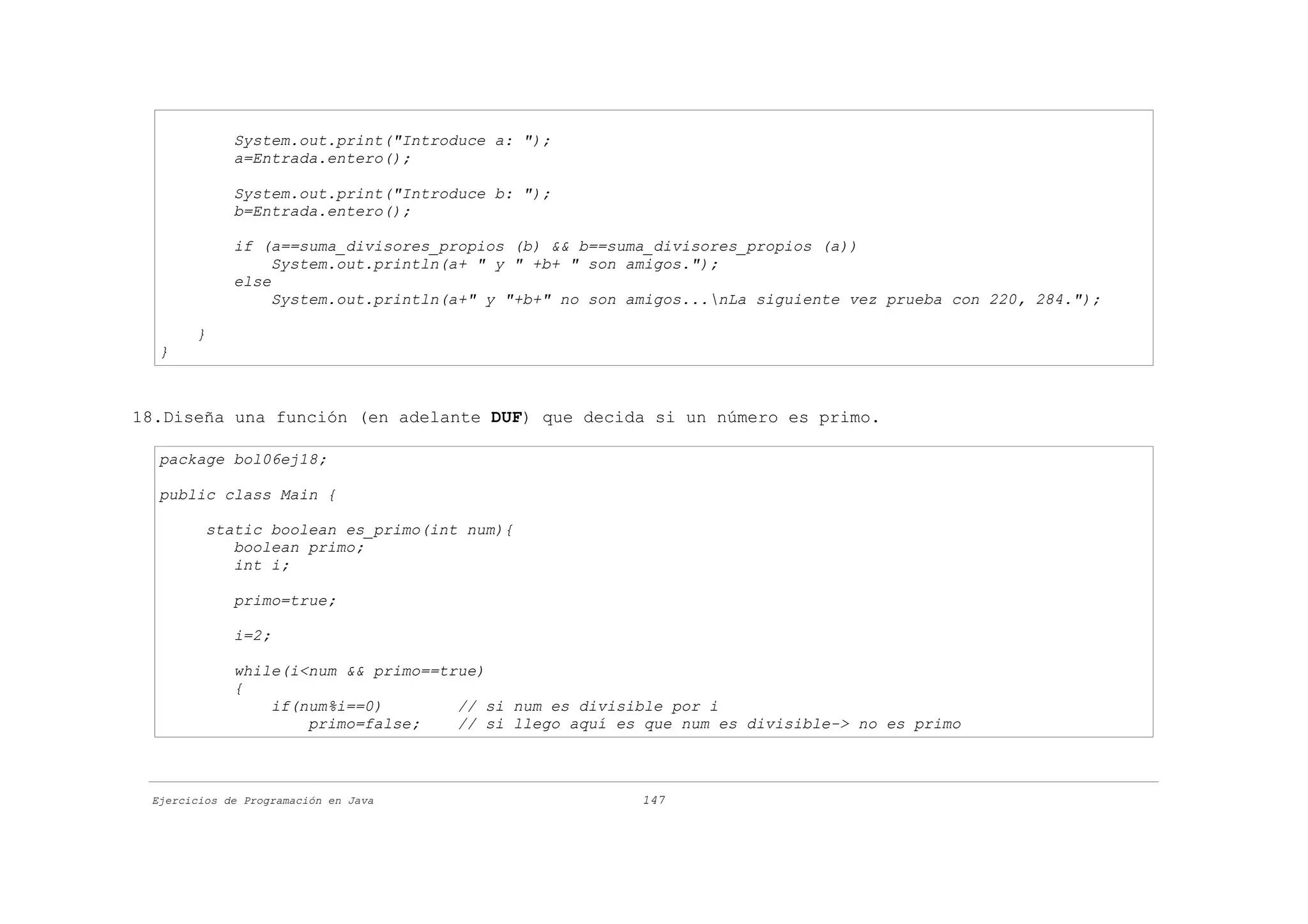 System.out.print("Introduce a: ");
             a=Entrada.entero();

             System.out.print("Introduce b: ");
             b=Entrada.entero();

             if (a==suma_divisores_propios (b) && b==suma_divisores_propios (a))
                  System.out.println(a+ " y " +b+ " son amigos.");
             else
                  System.out.println(a+" y "+b+" no son amigos...nLa siguiente vez prueba con 220, 284.");

       }
  }



18.Diseña una función (en adelante DUF) que decida si un número es primo.

  package bol06ej18;

  public class Main {

         static boolean es_primo(int num){
            boolean primo;
            int i;

             primo=true;

             i=2;

             while(i<num && primo==true)
             {
                 if(num%i==0)        // si num es divisible por i
                     primo=false;    // si llego aquí es que num es divisible-> no es primo



 Ejercicios de Programación en Java                      147
 