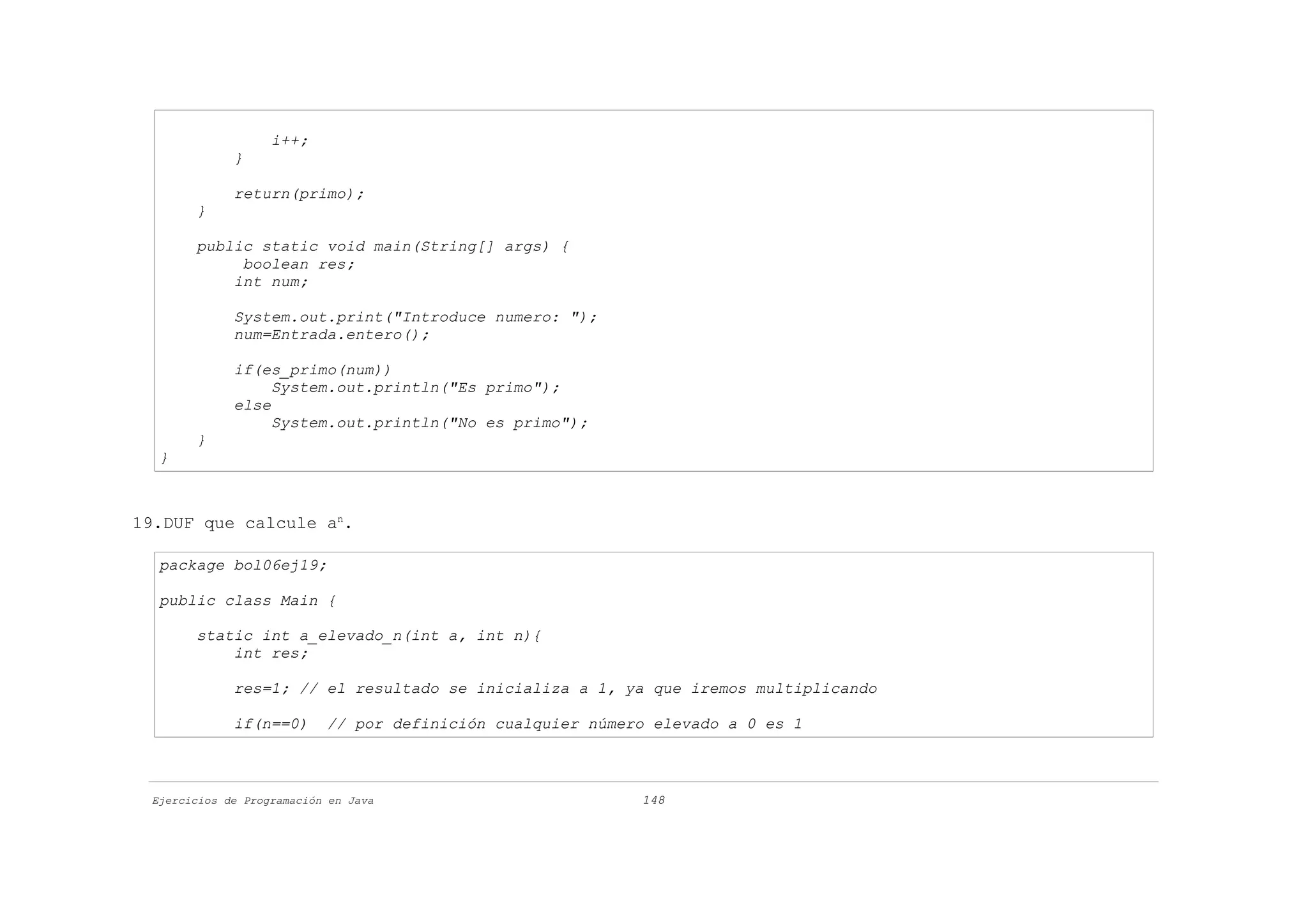 i++;
             }

             return(primo);
       }

       public static void main(String[] args) {
            boolean res;
           int num;

             System.out.print("Introduce numero: ");
             num=Entrada.entero();

             if(es_primo(num))
                  System.out.println("Es primo");
             else
                  System.out.println("No es primo");
       }
  }



19.DUF que calcule an.

  package bol06ej19;

  public class Main {

       static int a_elevado_n(int a, int n){
           int res;

             res=1; // el resultado se inicializa a 1, ya que iremos multiplicando

             if(n==0)      // por definición cualquier número elevado a 0 es 1



 Ejercicios de Programación en Java                         148
 