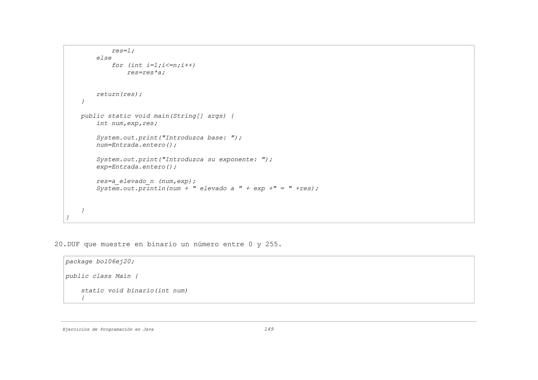 res=1;
             else
                   for (int i=1;i<=n;i++)
                       res=res*a;


             return(res);
       }

       public static void main(String[] args) {
           int num,exp,res;

             System.out.print("Introduzca base: ");
             num=Entrada.entero();

             System.out.print("Introduzca su exponente: ");
             exp=Entrada.entero();

             res=a_elevado_n (num,exp);
             System.out.println(num + " elevado a " + exp +" = " +res);


       }
  }



20.DUF que muestre en binario un número entre 0 y 255.

  package bol06ej20;

  public class Main {

       static void binario(int num)
       {



 Ejercicios de Programación en Java                     149
 