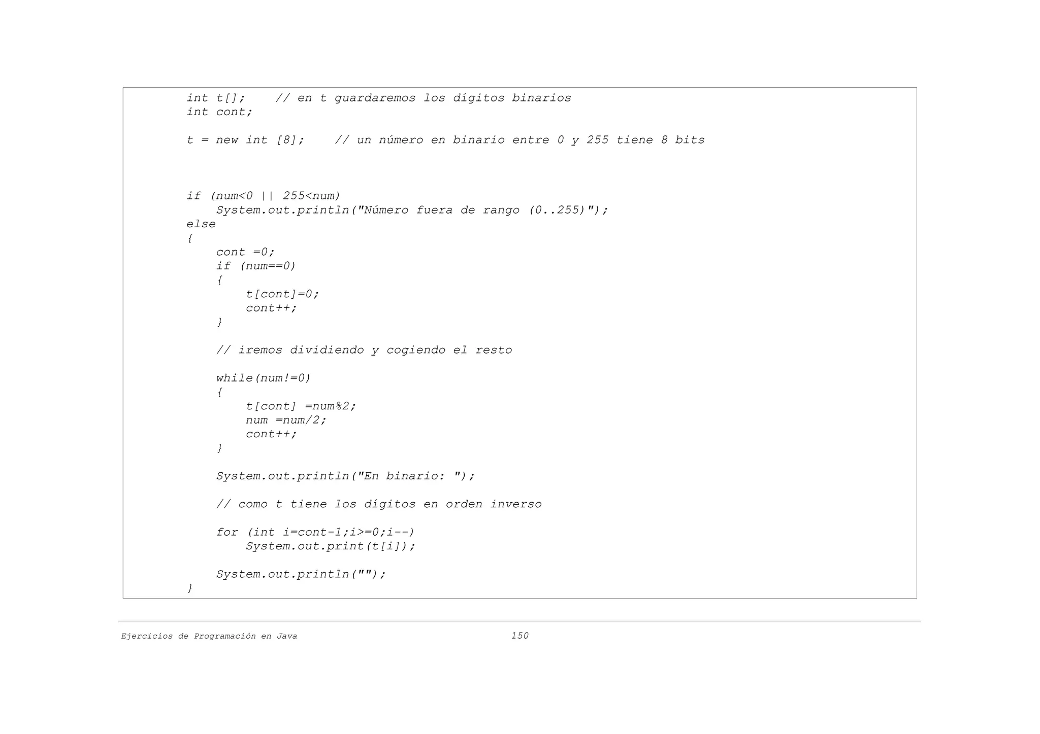 int t[];         // en t guardaremos los dígitos binarios
            int cont;

            t = new int [8];         // un número en binario entre 0 y 255 tiene 8 bits



            if (num<0 || 255<num)
                 System.out.println("Número fuera de rango (0..255)");
            else
            {
                 cont =0;
                 if (num==0)
                 {
                     t[cont]=0;
                     cont++;
                 }

                  // iremos dividiendo y cogiendo el resto

                  while(num!=0)
                  {
                      t[cont] =num%2;
                      num =num/2;
                      cont++;
                  }

                  System.out.println("En binario: ");

                  // como t tiene los dígitos en orden inverso

                  for (int i=cont-1;i>=0;i--)
                      System.out.print(t[i]);

                  System.out.println("");
            }


Ejercicios de Programación en Java                          150
 
