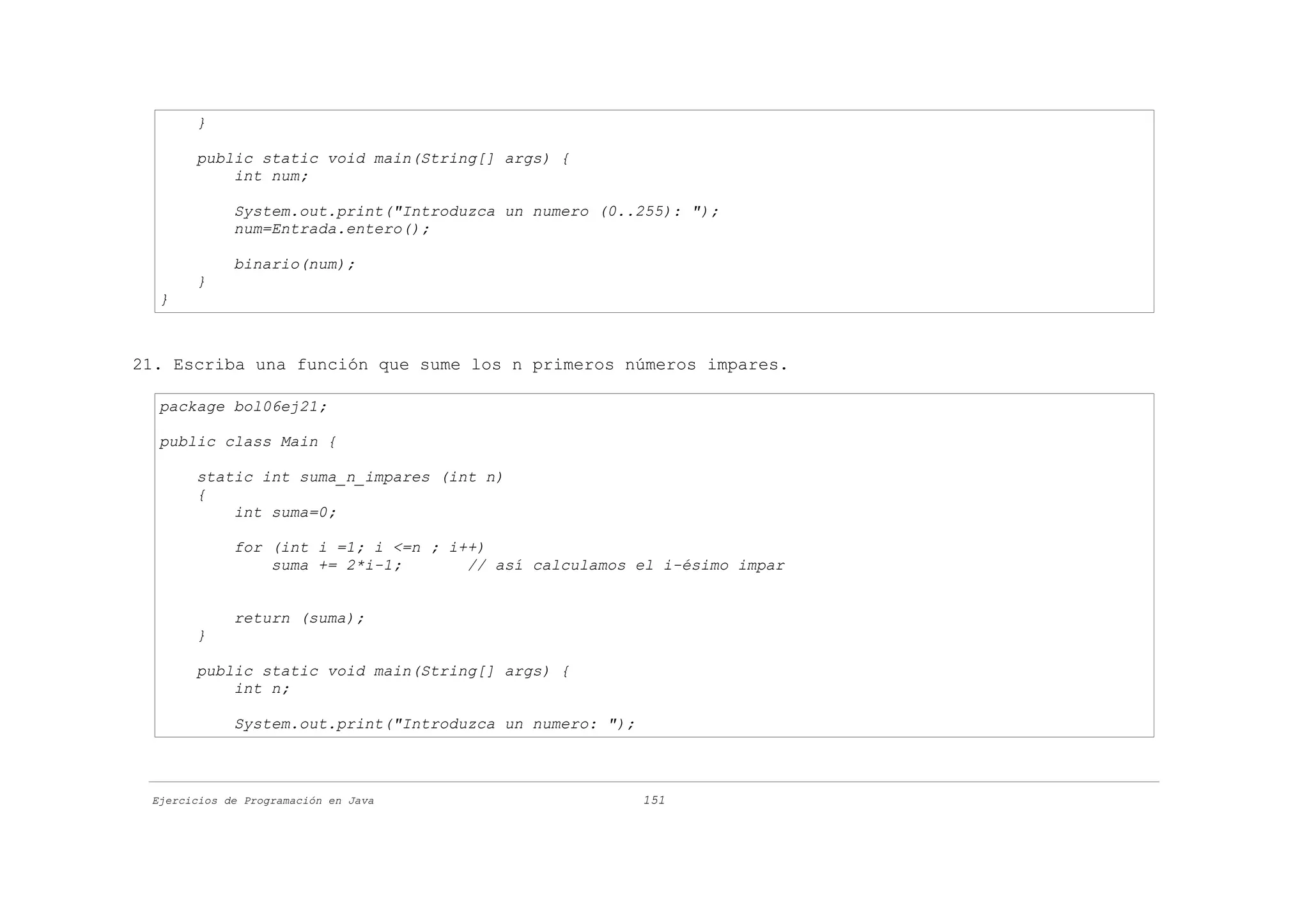 }

       public static void main(String[] args) {
           int num;

             System.out.print("Introduzca un numero (0..255): ");
             num=Entrada.entero();

             binario(num);
       }
  }



21. Escriba una función que sume los n primeros números impares.

  package bol06ej21;

  public class Main {

       static int suma_n_impares (int n)
       {
           int suma=0;

             for (int i =1; i <=n ; i++)
                 suma += 2*i-1;       // así calculamos el i-ésimo impar


             return (suma);
       }

       public static void main(String[] args) {
           int n;

             System.out.print("Introduzca un numero: ");



 Ejercicios de Programación en Java                        151
 