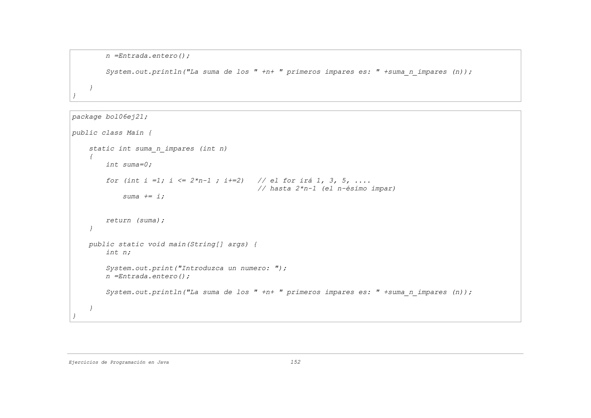 n =Entrada.entero();

            System.out.println("La suma de los " +n+ " primeros impares es: " +suma_n_impares (n));

      }
 }


 package bol06ej21;

 public class Main {

      static int suma_n_impares (int n)
      {
          int suma=0;

            for (int i =1; i <= 2*n-1 ; i+=2)   // el for irá 1, 3, 5, ....
                                                // hasta 2*n-1 (el n-ésimo impar)
                  suma += i;


            return (suma);
      }

      public static void main(String[] args) {
          int n;

            System.out.print("Introduzca un numero: ");
            n =Entrada.entero();

            System.out.println("La suma de los " +n+ " primeros impares es: " +suma_n_impares (n));

      }
 }




Ejercicios de Programación en Java                        152
 