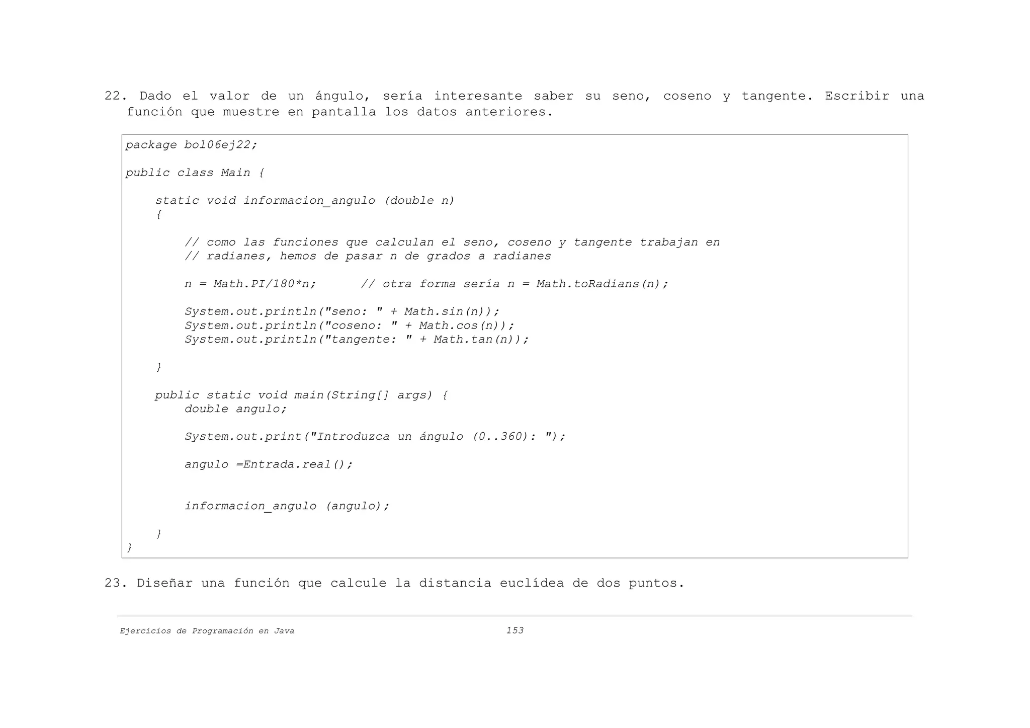 22. Dado el valor de un ángulo, sería interesante saber su seno, coseno y tangente. Escribir una
   función que muestre en pantalla los datos anteriores.

  package bol06ej22;

  public class Main {

       static void informacion_angulo (double n)
       {

             // como las funciones que calculan el seno, coseno y tangente trabajan en
             // radianes, hemos de pasar n de grados a radianes

             n = Math.PI/180*n;        // otra forma sería n = Math.toRadians(n);

             System.out.println("seno: " + Math.sin(n));
             System.out.println("coseno: " + Math.cos(n));
             System.out.println("tangente: " + Math.tan(n));

       }

       public static void main(String[] args) {
           double angulo;

             System.out.print("Introduzca un ángulo (0..360): ");

             angulo =Entrada.real();


             informacion_angulo (angulo);

       }
  }

23. Diseñar una función que calcule la distancia euclídea de dos puntos.


 Ejercicios de Programación en Java                       153
 