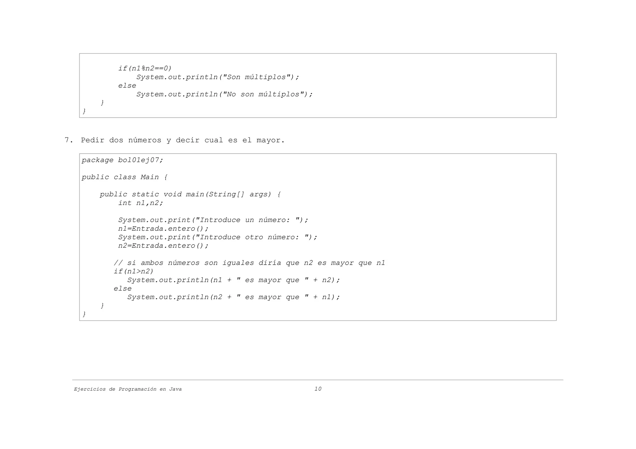 if(n1%n2==0)
                   System.out.println("Son múltiplos");
              else
                   System.out.println("No son múltiplos");
         }
   }


7. Pedir dos números y decir cual es el mayor.

   package bol01ej07;

   public class Main {

         public static void main(String[] args) {
             int n1,n2;

              System.out.print("Introduce un número: ");
              n1=Entrada.entero();
              System.out.print("Introduce otro número: ");
              n2=Entrada.entero();

             // si ambos números son iguales diría que n2 es mayor que n1
             if(n1>n2)
                System.out.println(n1 + " es mayor que " + n2);
             else
                System.out.println(n2 + " es mayor que " + n1);
         }
   }




 Ejercicios de Programación en Java                          10
 