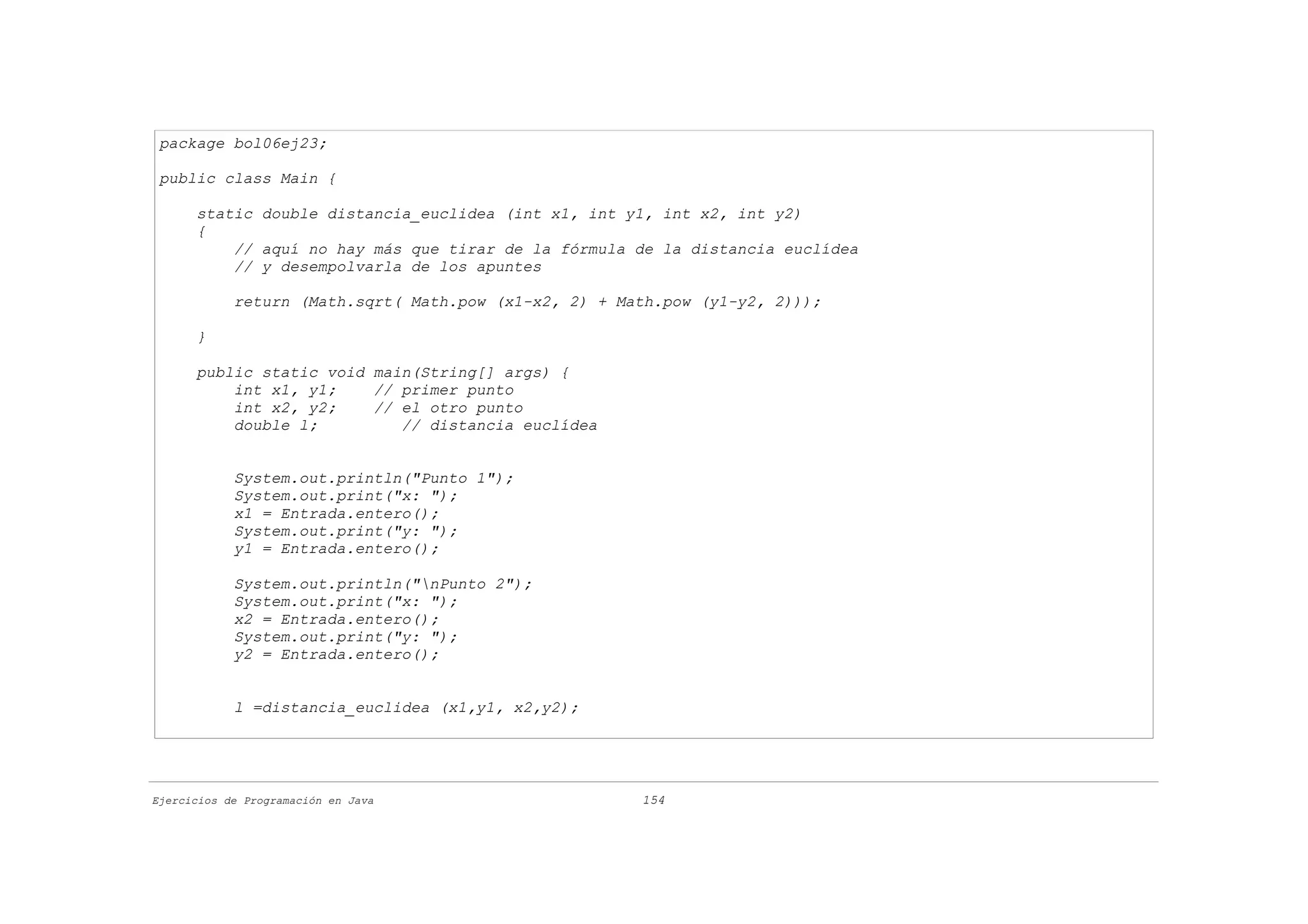 package bol06ej23;

 public class Main {

      static double distancia_euclidea (int x1, int y1, int x2, int y2)
      {
          // aquí no hay más que tirar de la fórmula de la distancia euclídea
          // y desempolvarla de los apuntes

            return (Math.sqrt( Math.pow (x1-x2, 2) + Math.pow (y1-y2, 2)));

      }

      public static void main(String[] args) {
          int x1, y1;    // primer punto
          int x2, y2;    // el otro punto
          double l;         // distancia euclídea


            System.out.println("Punto 1");
            System.out.print("x: ");
            x1 = Entrada.entero();
            System.out.print("y: ");
            y1 = Entrada.entero();

            System.out.println("nPunto 2");
            System.out.print("x: ");
            x2 = Entrada.entero();
            System.out.print("y: ");
            y2 = Entrada.entero();


            l =distancia_euclidea (x1,y1, x2,y2);




Ejercicios de Programación en Java                     154
 