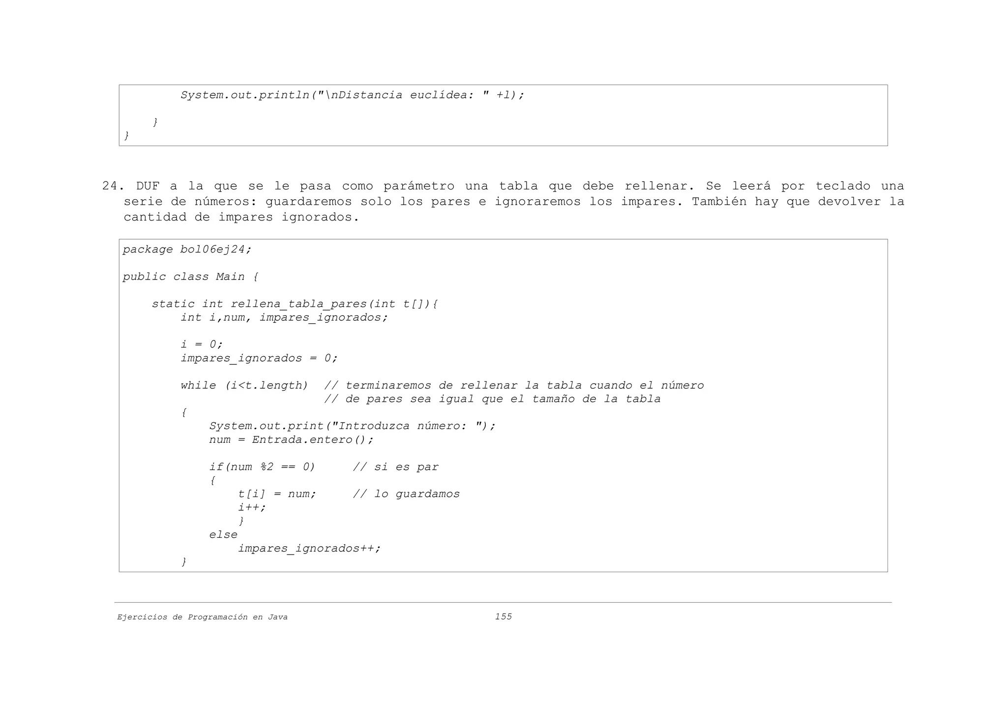 System.out.println("nDistancia euclídea: " +l);

       }
  }



24. DUF a la que se le pasa como parámetro una tabla que debe rellenar. Se leerá por teclado una
   serie de números: guardaremos solo los pares e ignoraremos los impares. También hay que devolver la
   cantidad de impares ignorados.

  package bol06ej24;

  public class Main {

       static int rellena_tabla_pares(int t[]){
           int i,num, impares_ignorados;

             i = 0;
             impares_ignorados = 0;

             while (i<t.length)       // terminaremos de rellenar la tabla cuando el número
                                      // de pares sea igual que el tamaño de la tabla
             {
                   System.out.print("Introduzca número: ");
                   num = Entrada.entero();

                   if(num %2 == 0)      // si es par
                   {
                        t[i] = num;     // lo guardamos
                        i++;
                        }
                   else
                        impares_ignorados++;
             }



 Ejercicios de Programación en Java                          155
 