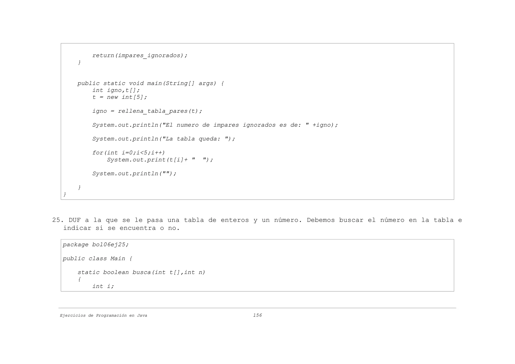 return(impares_ignorados);
       }


       public static void main(String[] args) {
           int igno,t[];
           t = new int[5];

             igno = rellena_tabla_pares(t);

             System.out.println("El numero de impares ignorados es de: " +igno);

             System.out.println("La tabla queda: ");

             for(int i=0;i<5;i++)
                 System.out.print(t[i]+ "   ");

             System.out.println("");

       }
  }



25. DUF a la que se le pasa una tabla de enteros y un número. Debemos buscar el número en la tabla e
   indicar si se encuentra o no.

  package bol06ej25;

  public class Main {

       static boolean busca(int t[],int n)
       {
           int i;



 Ejercicios de Programación en Java                     156
 