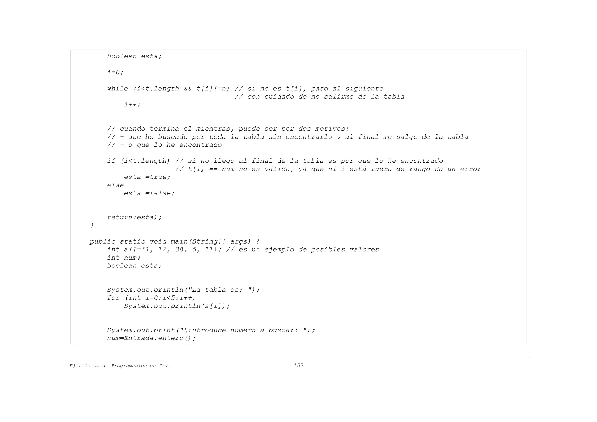 boolean esta;

            i=0;

            while (i<t.length && t[i]!=n) // si no es t[i], paso al siguiente
                                          // con cuidado de no salirme de la tabla
                i++;


            // cuando termina el mientras, puede ser por dos motivos:
            // - que he buscado por toda la tabla sin encontrarlo y al final me salgo de la tabla
            // - o que lo he encontrado

            if (i<t.length) // si no llego al final de la tabla es por que lo he encontrado
                              // t[i] == num no es válido, ya que si i está fuera de rango da un error
                 esta =true;
            else
                 esta =false;


            return(esta);
      }

      public static void main(String[] args) {
          int a[]={1, 12, 38, 5, 11}; // es un ejemplo de posibles valores
          int num;
          boolean esta;


            System.out.println("La tabla es: ");
            for (int i=0;i<5;i++)
                System.out.println(a[i]);


            System.out.print("introduce numero a buscar: ");
            num=Entrada.entero();


Ejercicios de Programación en Java                      157
 