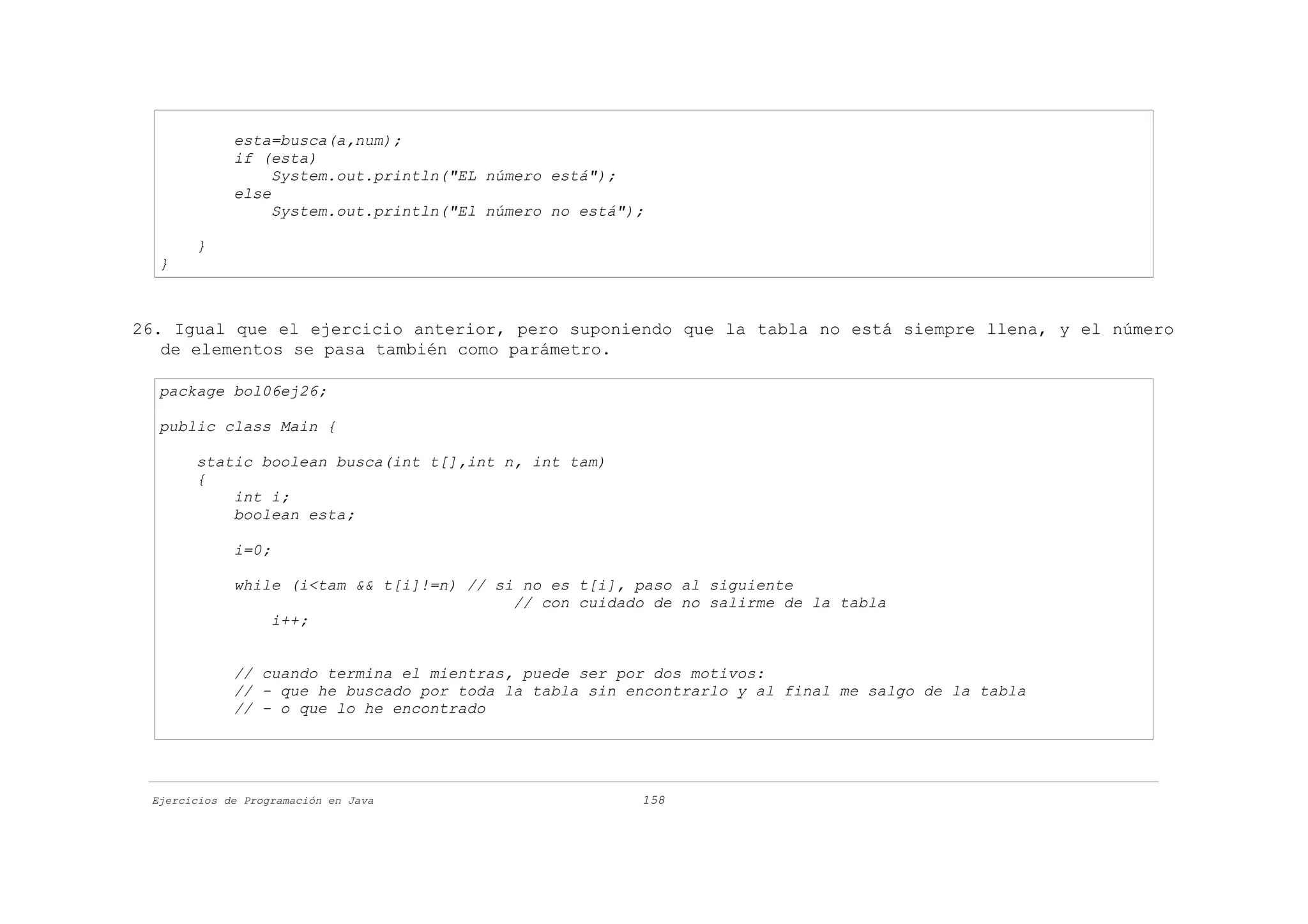 esta=busca(a,num);
             if (esta)
                  System.out.println("EL número está");
             else
                  System.out.println("El número no está");

       }
  }



26. Igual que el ejercicio anterior, pero suponiendo que la tabla no está siempre llena, y el número
   de elementos se pasa también como parámetro.

  package bol06ej26;

  public class Main {

       static boolean busca(int t[],int n, int tam)
       {
           int i;
           boolean esta;

             i=0;

             while (i<tam && t[i]!=n) // si no es t[i], paso al siguiente
                                           // con cuidado de no salirme de la tabla
                 i++;


             // cuando termina el mientras, puede ser por dos motivos:
             // - que he buscado por toda la tabla sin encontrarlo y al final me salgo de la tabla
             // - o que lo he encontrado




 Ejercicios de Programación en Java                      158
 