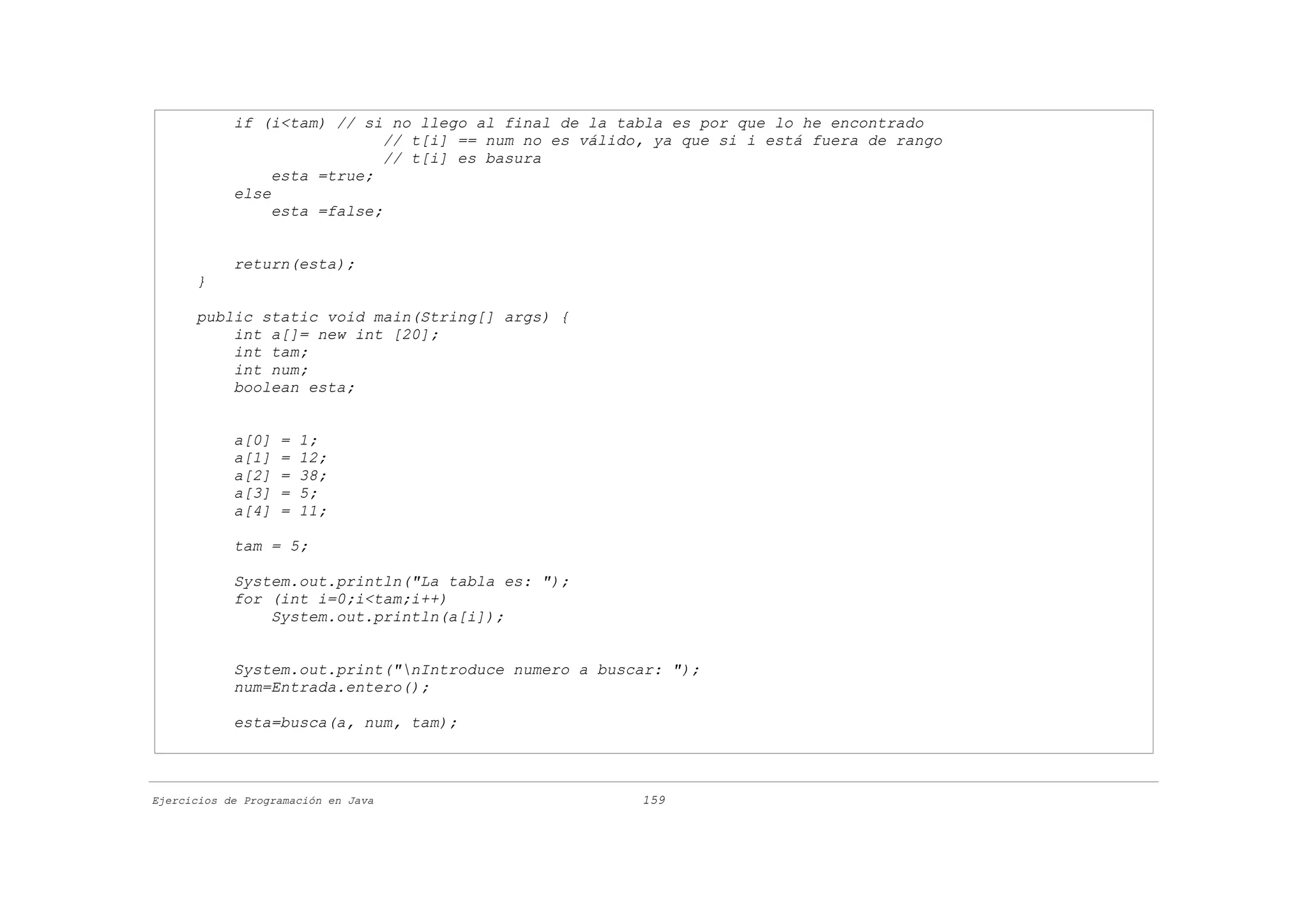 if (i<tam) // si no llego al final de la tabla es por que lo he encontrado
                              // t[i] == num no es válido, ya que si i está fuera de rango
                              // t[i] es basura
                 esta =true;
            else
                 esta =false;


            return(esta);
      }

      public static void main(String[] args) {
          int a[]= new int [20];
          int tam;
          int num;
          boolean esta;


            a[0]   =   1;
            a[1]   =   12;
            a[2]   =   38;
            a[3]   =   5;
            a[4]   =   11;

            tam = 5;

            System.out.println("La tabla es: ");
            for (int i=0;i<tam;i++)
                System.out.println(a[i]);


            System.out.print("nIntroduce numero a buscar: ");
            num=Entrada.entero();

            esta=busca(a, num, tam);



Ejercicios de Programación en Java                      159
 