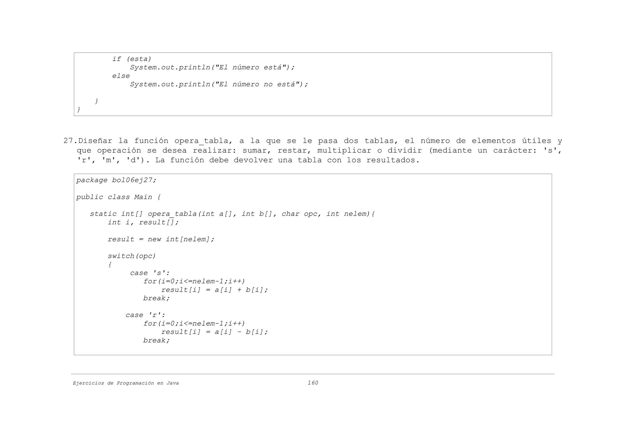 if (esta)
                  System.out.println("El número está");
             else
                  System.out.println("El número no está");

       }
  }



27.Diseñar la función opera_tabla, a la que se le pasa dos tablas, el número de elementos útiles y
   que operación se desea realizar: sumar, restar, multiplicar o dividir (mediante un carácter: 's',
   'r', 'm', 'd'). La función debe devolver una tabla con los resultados.

  package bol06ej27;

  public class Main {

      static int[] opera_tabla(int a[], int b[], char opc, int nelem){
          int i, result[];

            result = new int[nelem];

            switch(opc)
            {
                 case 's':
                    for(i=0;i<=nelem-1;i++)
                        result[i] = a[i] + b[i];
                    break;

                 case 'r':
                     for(i=0;i<=nelem-1;i++)
                         result[i] = a[i] - b[i];
                     break;




 Ejercicios de Programación en Java                      160
 