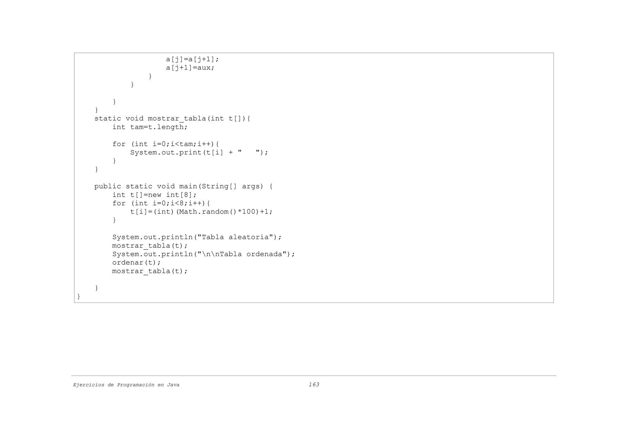 a[j]=a[j+1];
                             a[j+1]=aux;
                       }
                  }

          }
      }
      static void mostrar_tabla(int t[]){
          int tam=t.length;

            for (int i=0;i<tam;i++){
                System.out.print(t[i] + "   ");
            }
      }

      public static void main(String[] args) {
          int t[]=new int[8];
          for (int i=0;i<8;i++){
              t[i]=(int)(Math.random()*100)+1;
          }

            System.out.println("Tabla aleatoria");
            mostrar_tabla(t);
            System.out.println("nnTabla ordenada");
            ordenar(t);
            mostrar_tabla(t);

      }
 }




Ejercicios de Programación en Java                      163
 