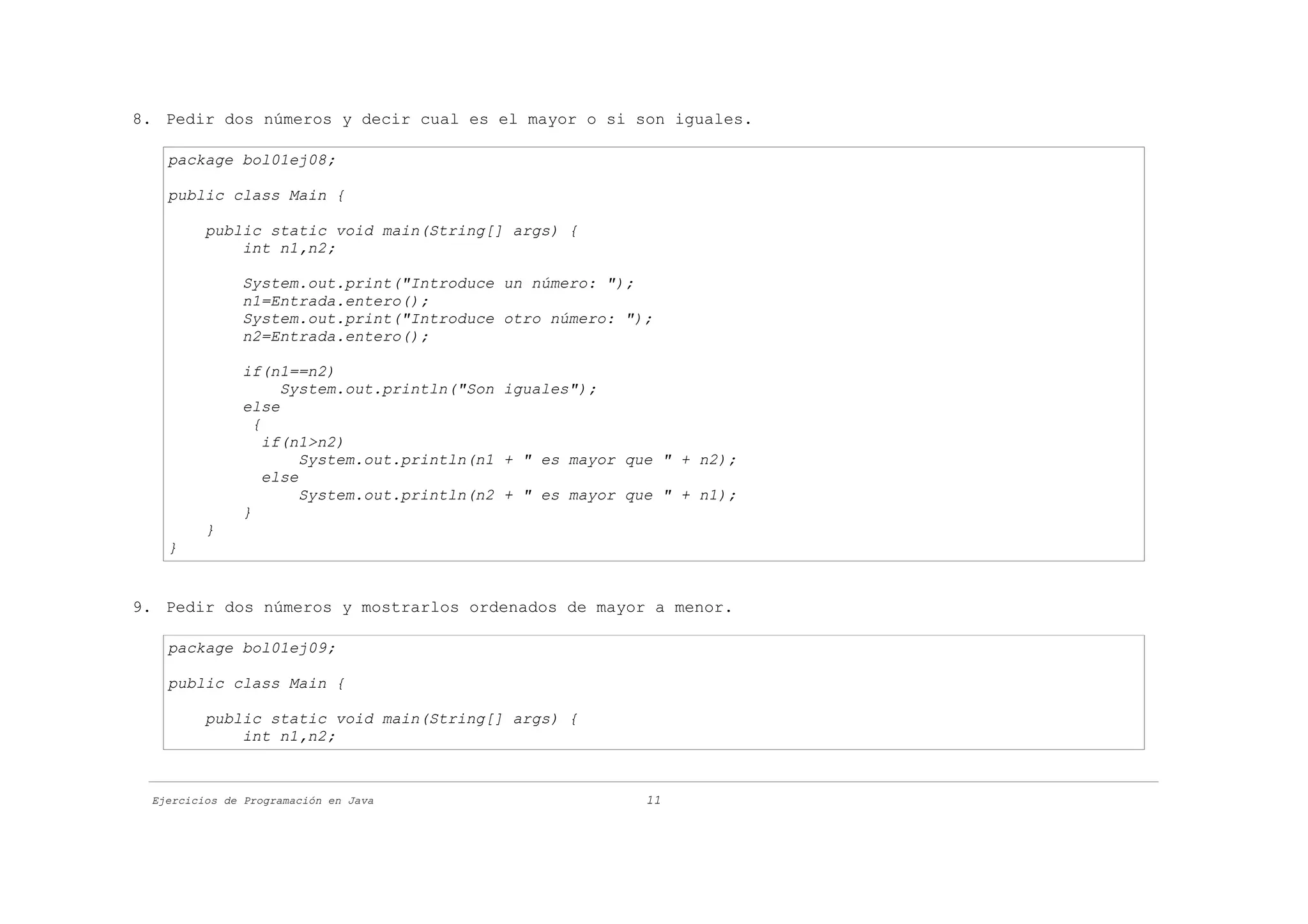 8. Pedir dos números y decir cual es el mayor o si son iguales.

   package bol01ej08;

   public class Main {

         public static void main(String[] args) {
             int n1,n2;

              System.out.print("Introduce un número: ");
              n1=Entrada.entero();
              System.out.print("Introduce otro número: ");
              n2=Entrada.entero();

              if(n1==n2)
                    System.out.println("Son iguales");
              else
                {
                  if(n1>n2)
                       System.out.println(n1 + " es mayor que " + n2);
                  else
                       System.out.println(n2 + " es mayor que " + n1);
              }
         }
   }


9. Pedir dos números y mostrarlos ordenados de mayor a menor.

   package bol01ej09;

   public class Main {

         public static void main(String[] args) {
             int n1,n2;



 Ejercicios de Programación en Java                        11
 