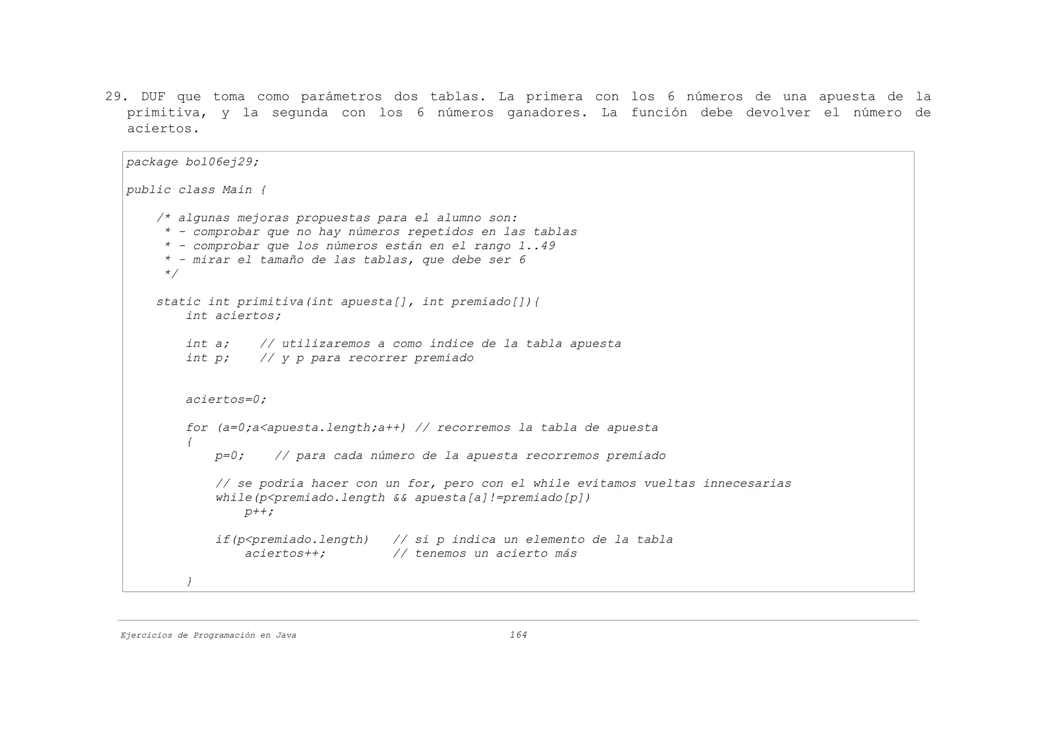 29. DUF que toma como parámetros dos tablas. La primera con los 6 números de una apuesta de la
   primitiva, y la segunda con los 6 números ganadores. La función debe devolver el número de
   aciertos.

  package bol06ej29;

  public class Main {

       /* algunas mejoras propuestas para el alumno son:
        * - comprobar que no hay números repetidos en las tablas
        * - comprobar que los números están en el rango 1..49
        * - mirar el tamaño de las tablas, que debe ser 6
        */

       static int primitiva(int apuesta[], int premiado[]){
           int aciertos;

             int a;        // utilizaremos a como índice de la tabla apuesta
             int p;        // y p para recorrer premiado


             aciertos=0;

             for (a=0;a<apuesta.length;a++) // recorremos la tabla de apuesta
             {
                 p=0;    // para cada número de la apuesta recorremos premiado

                   // se podría hacer con un for, pero con el while evitamos vueltas innecesarias
                   while(p<premiado.length && apuesta[a]!=premiado[p])
                       p++;

                   if(p<premiado.length)     // si p indica un elemento de la tabla
                       aciertos++;           // tenemos un acierto más

             }



 Ejercicios de Programación en Java                         164
 
