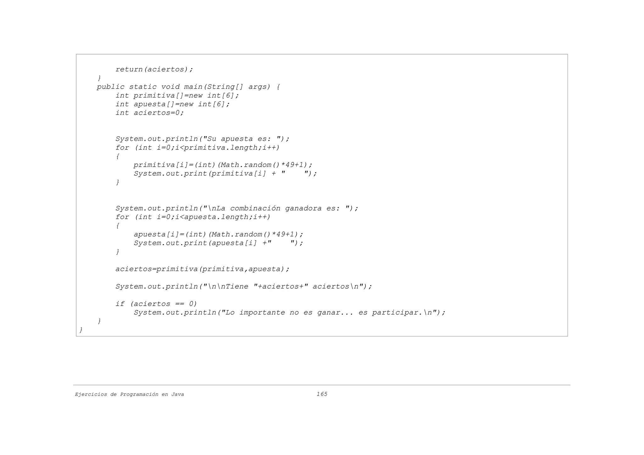 return(aciertos);
      }
      public static void main(String[] args) {
          int primitiva[]=new int[6];
          int apuesta[]=new int[6];
          int aciertos=0;


            System.out.println("Su apuesta es: ");
            for (int i=0;i<primitiva.length;i++)
            {
                primitiva[i]=(int)(Math.random()*49+1);
                System.out.print(primitiva[i] + "    ");
            }


            System.out.println("nLa combinación ganadora es: ");
            for (int i=0;i<apuesta.length;i++)
            {
                apuesta[i]=(int)(Math.random()*49+1);
                System.out.print(apuesta[i] +"    ");
            }

            aciertos=primitiva(primitiva,apuesta);

            System.out.println("nnTiene "+aciertos+" aciertosn");

            if (aciertos == 0)
                System.out.println("Lo importante no es ganar... es participar.n");
      }
 }




Ejercicios de Programación en Java                     165
 