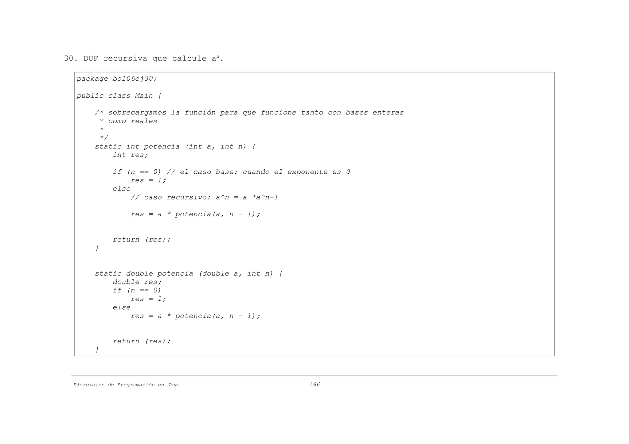 30. DUF recursiva que calcule an.

  package bol06ej30;

  public class Main {

       /* sobrecargamos la función para que funcione tanto con bases enteras
        * como reales
        *
        */
       static int potencia (int a, int n) {
           int res;

             if (n == 0) // el caso base: cuando el exponente es 0
                  res = 1;
             else
                  // caso recursivo: a^n = a *a^n-1

                   res = a * potencia(a, n - 1);


             return (res);
       }


       static double potencia (double a, int n) {
           double res;
           if (n == 0)
                res = 1;
           else
                res = a * potencia(a, n - 1);


             return (res);
       }



 Ejercicios de Programación en Java                     166
 