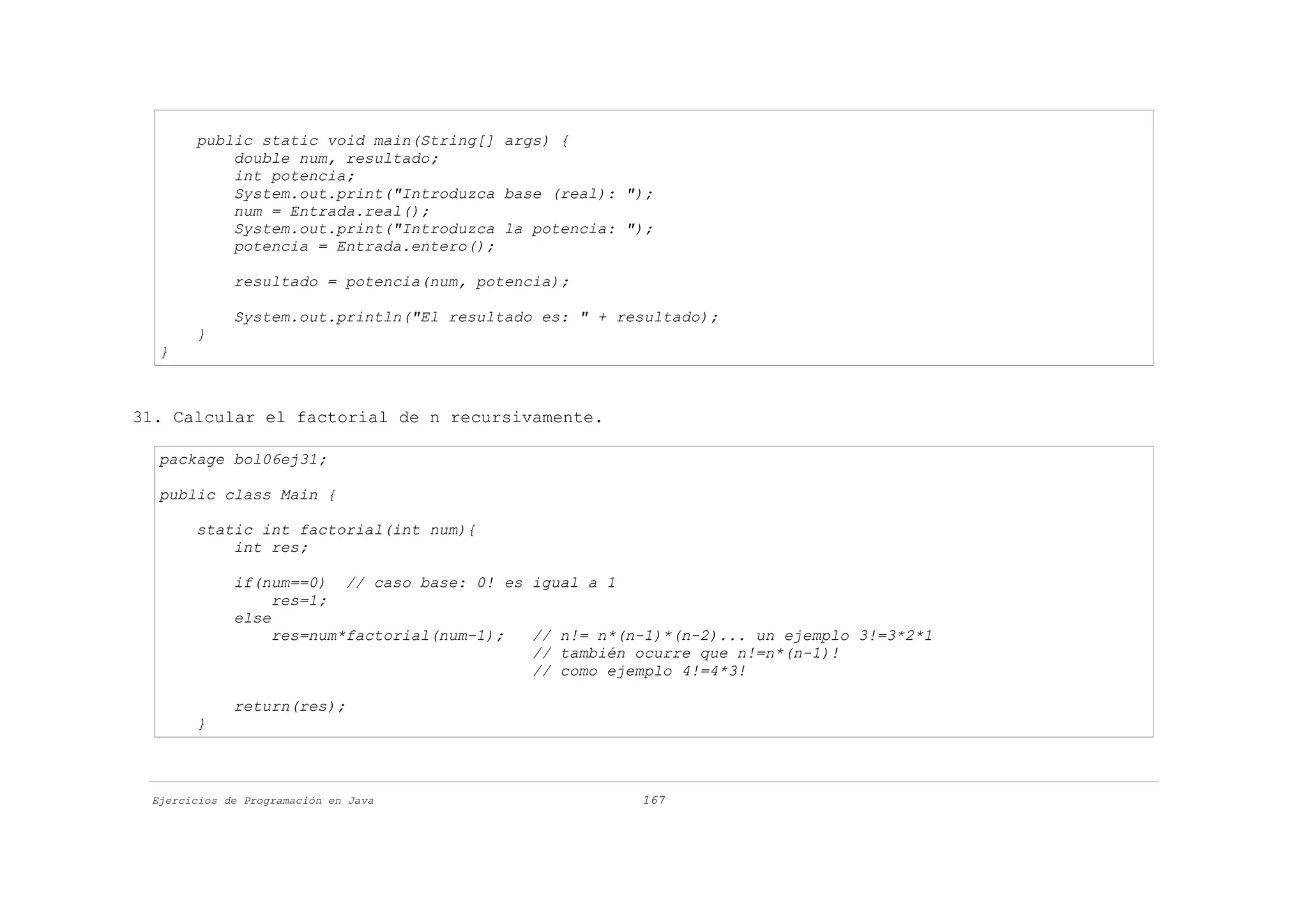 public static void main(String[] args) {
           double num, resultado;
           int potencia;
           System.out.print("Introduzca base (real): ");
           num = Entrada.real();
           System.out.print("Introduzca la potencia: ");
           potencia = Entrada.entero();

             resultado = potencia(num, potencia);

             System.out.println("El resultado es: " + resultado);
       }
  }



31. Calcular el factorial de n recursivamente.

  package bol06ej31;

  public class Main {

       static int factorial(int num){
           int res;

             if(num==0) // caso base: 0! es igual a 1
                  res=1;
             else
                  res=num*factorial(num-1); // n!= n*(n-1)*(n-2)... un ejemplo 3!=3*2*1
                                            // también ocurre que n!=n*(n-1)!
                                            // como ejemplo 4!=4*3!

             return(res);
       }



 Ejercicios de Programación en Java                     167
 