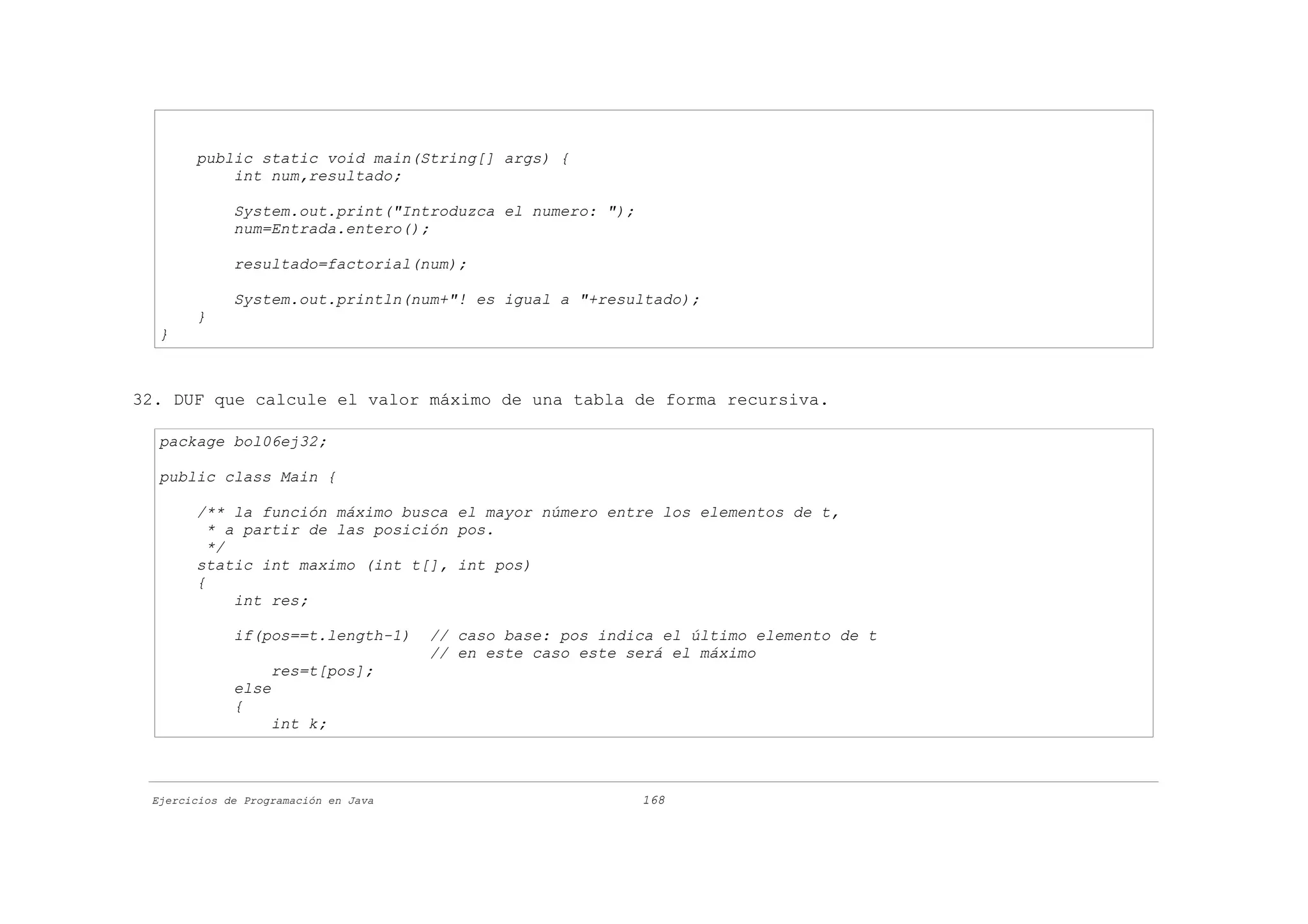 public static void main(String[] args) {
           int num,resultado;

             System.out.print("Introduzca el numero: ");
             num=Entrada.entero();

             resultado=factorial(num);

             System.out.println(num+"! es igual a "+resultado);
       }
  }



32. DUF que calcule el valor máximo de una tabla de forma recursiva.

  package bol06ej32;

  public class Main {

       /** la función máximo busca el mayor número entre los elementos de t,
         * a partir de las posición pos.
         */
       static int maximo (int t[], int pos)
       {
            int res;

             if(pos==t.length-1)      // caso base: pos indica el último elemento de t
                                      // en este caso este será el máximo
                   res=t[pos];
             else
             {
                   int k;



 Ejercicios de Programación en Java                         168
 
