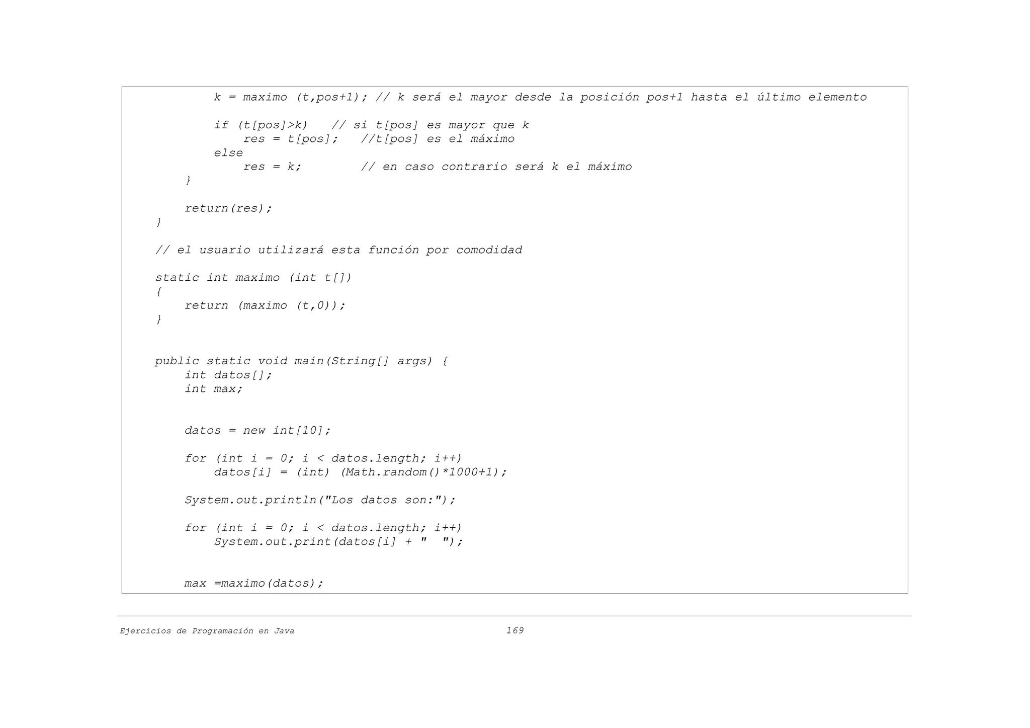 k = maximo (t,pos+1); // k será el mayor desde la posición pos+1 hasta el último elemento

                  if (t[pos]>k)    // si t[pos] es mayor que k
                       res = t[pos];   //t[pos] es el máximo
                  else
                       res = k;        // en caso contrario será k el máximo
            }

            return(res);
      }

      // el usuario utilizará esta función por comodidad

      static int maximo (int t[])
      {
          return (maximo (t,0));
      }


      public static void main(String[] args) {
          int datos[];
          int max;


            datos = new int[10];

            for (int i = 0; i < datos.length; i++)
                datos[i] = (int) (Math.random()*1000+1);

            System.out.println("Los datos son:");

            for (int i = 0; i < datos.length; i++)
                System.out.print(datos[i] + " ");


            max =maximo(datos);


Ejercicios de Programación en Java                        169
 