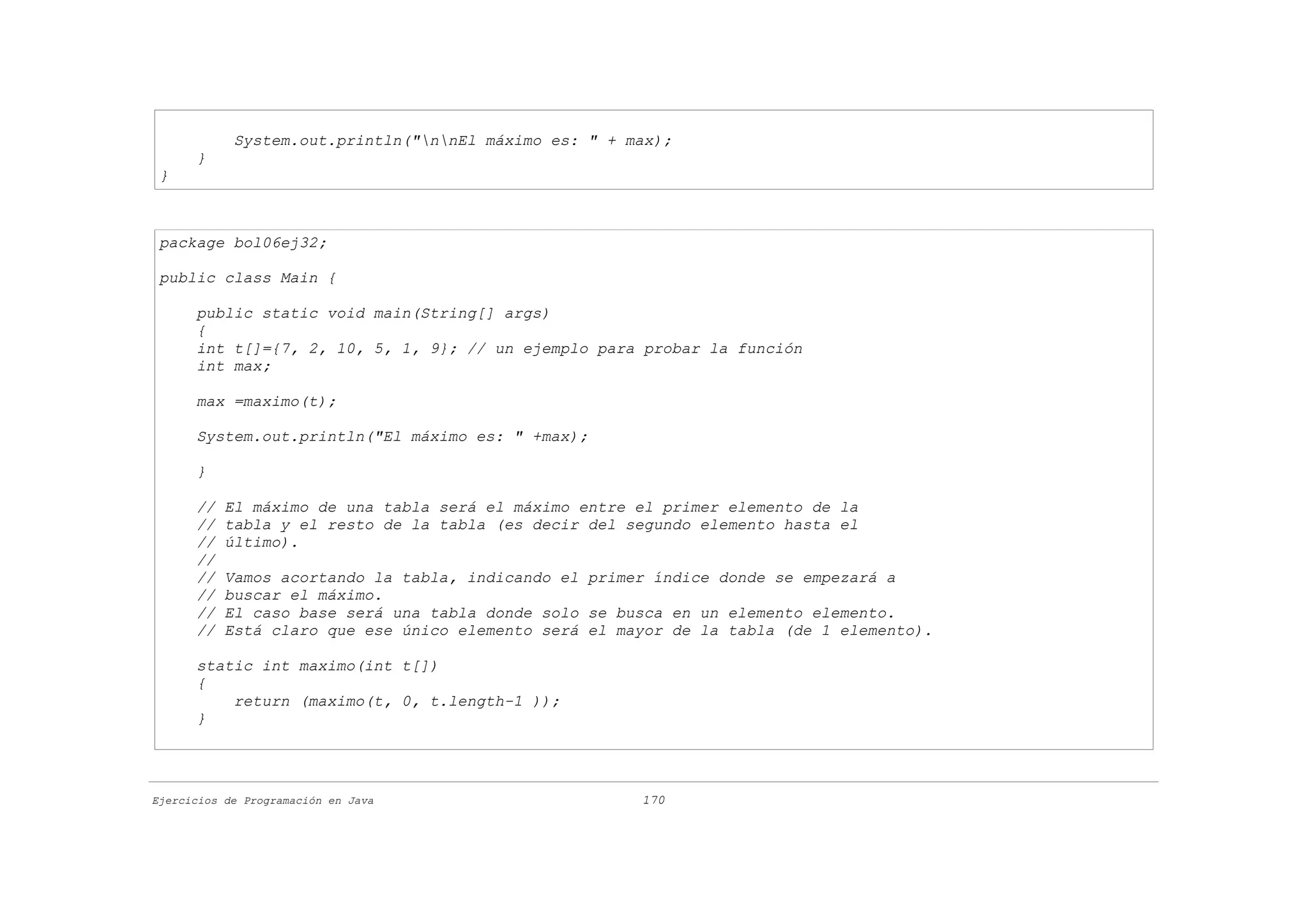 System.out.println("nnEl máximo es: " + max);
      }
 }



 package bol06ej32;

 public class Main {

      public static void main(String[] args)
      {
      int t[]={7, 2, 10, 5, 1, 9}; // un ejemplo para probar la función
      int max;

      max =maximo(t);

      System.out.println("El máximo es: " +max);

      }

      //   El máximo de una tabla será el máximo entre el primer elemento de la
      //   tabla y el resto de la tabla (es decir del segundo elemento hasta el
      //   último).
      //
      //   Vamos acortando la tabla, indicando el primer índice donde se empezará a
      //   buscar el máximo.
      //   El caso base será una tabla donde solo se busca en un elemento elemento.
      //   Está claro que ese único elemento será el mayor de la tabla (de 1 elemento).

      static int maximo(int t[])
      {
          return (maximo(t, 0, t.length-1 ));
      }




Ejercicios de Programación en Java                     170
 