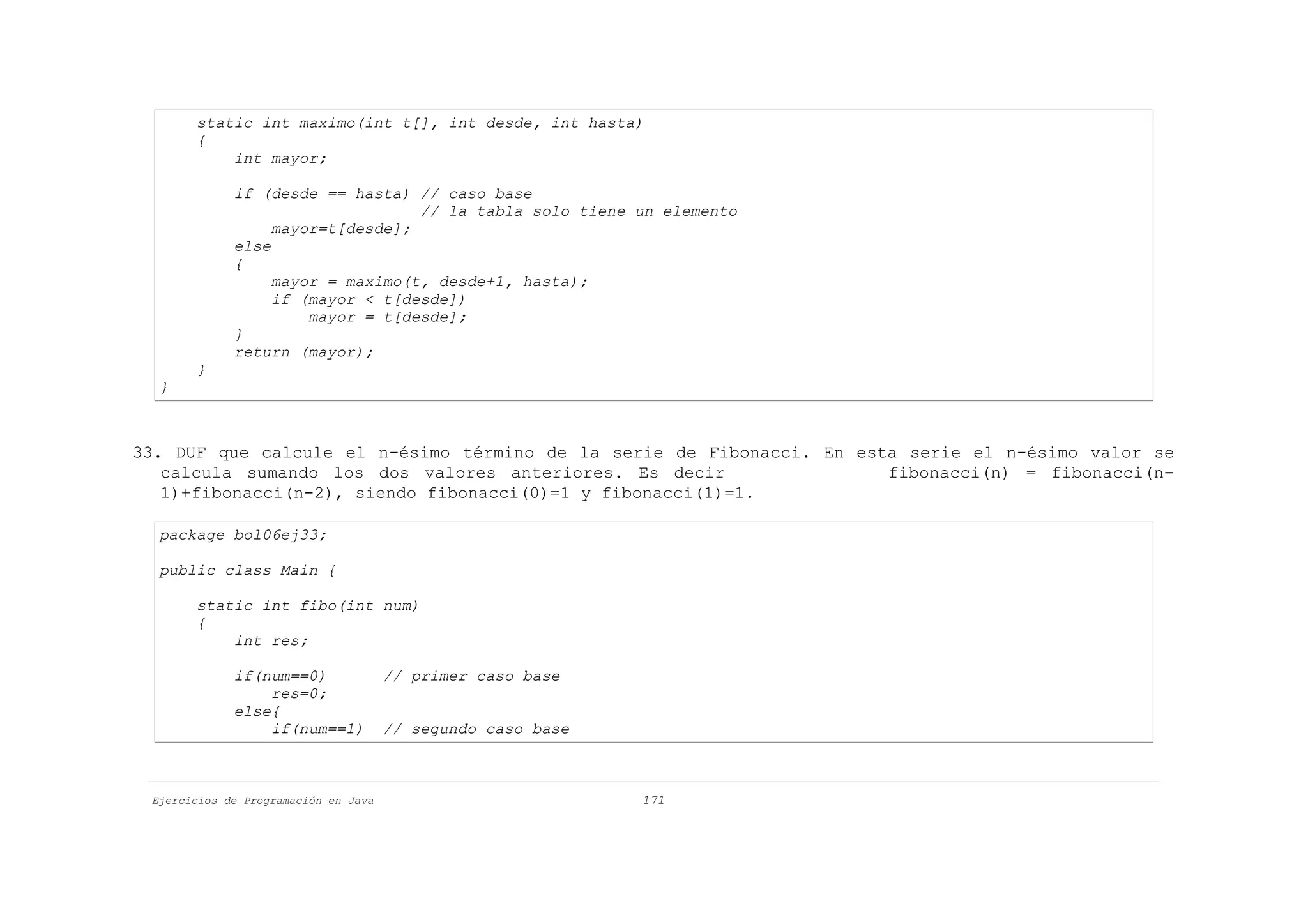 static int maximo(int t[], int desde, int hasta)
       {
           int mayor;

             if (desde == hasta) // caso base
                                  // la tabla solo tiene un elemento
                  mayor=t[desde];
             else
             {
                  mayor = maximo(t, desde+1, hasta);
                  if (mayor < t[desde])
                      mayor = t[desde];
             }
             return (mayor);
       }
  }



33. DUF que calcule el n-ésimo término de la serie de Fibonacci. En esta serie el n-ésimo valor se
   calcula sumando los dos valores anteriores. Es decir                fibonacci(n) = fibonacci(n-
   1)+fibonacci(n-2), siendo fibonacci(0)=1 y fibonacci(1)=1.

  package bol06ej33;

  public class Main {

       static int fibo(int num)
       {
           int res;

             if(num==0)               // primer caso base
                 res=0;
             else{
                 if(num==1)           // segundo caso base



 Ejercicios de Programación en Java                          171
 