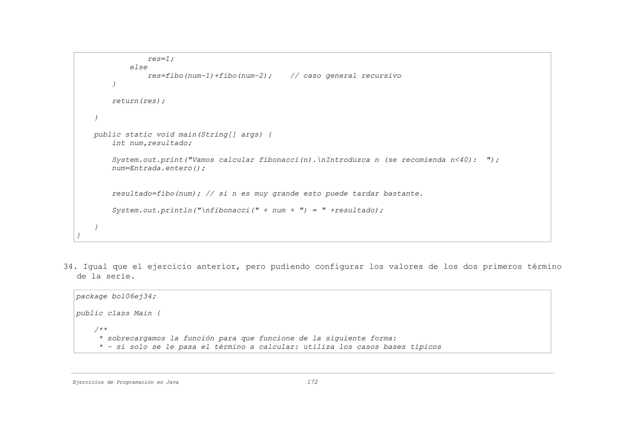 res=1;
                   else
                        res=fibo(num-1)+fibo(num-2);   // caso general recursivo
             }

             return(res);

       }

       public static void main(String[] args) {
           int num,resultado;

             System.out.print("Vamos calcular fibonacci(n).nIntroduzca n (se recomienda n<40):   ");
             num=Entrada.entero();


             resultado=fibo(num); // si n es muy grande esto puede tardar bastante.

             System.out.println("nfibonacci(" + num + ") = " +resultado);

       }
  }



34. Igual que el ejercicio anterior, pero pudiendo configurar los valores de los dos primeros término
   de la serie.

  package bol06ej34;

  public class Main {

       /**
        * sobrecargamos la función para que funcione de la siguiente forma:
        * - si solo se le pasa el término a calcular: utiliza los casos bases típicos



 Ejercicios de Programación en Java                       172
 