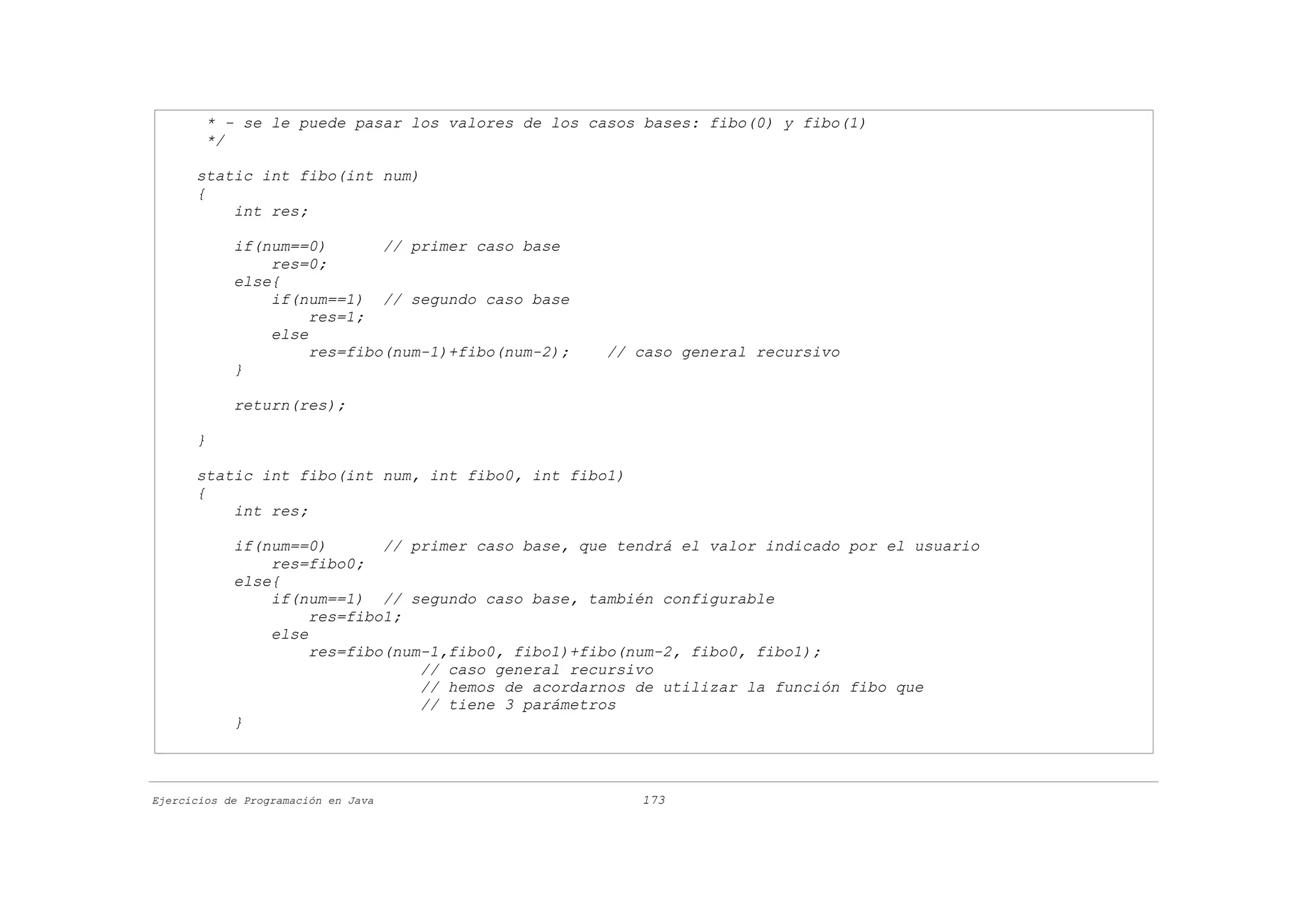 * - se le puede pasar los valores de los casos bases: fibo(0) y fibo(1)
        */

      static int fibo(int num)
      {
          int res;

            if(num==0)       // primer caso base
                res=0;
            else{
                if(num==1) // segundo caso base
                     res=1;
                else
                     res=fibo(num-1)+fibo(num-2);   // caso general recursivo
            }

            return(res);

      }

      static int fibo(int num, int fibo0, int fibo1)
      {
          int res;

            if(num==0)       // primer caso base, que tendrá el valor indicado por el usuario
                res=fibo0;
            else{
                if(num==1) // segundo caso base, también configurable
                     res=fibo1;
                else
                     res=fibo(num-1,fibo0, fibo1)+fibo(num-2, fibo0, fibo1);
                                 // caso general recursivo
                                 // hemos de acordarnos de utilizar la función fibo que
                                 // tiene 3 parámetros
            }



Ejercicios de Programación en Java                      173
 