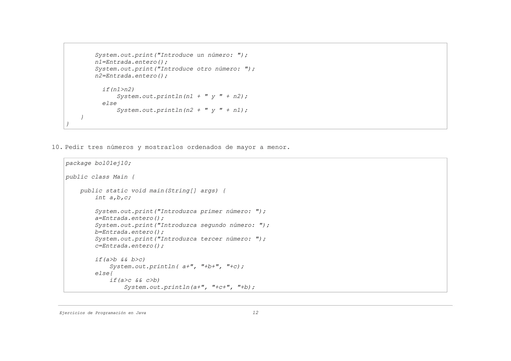System.out.print("Introduce un número: ");
               n1=Entrada.entero();
               System.out.print("Introduce otro número: ");
               n2=Entrada.entero();

                  if(n1>n2)
                       System.out.println(n1 + " y " + n2);
                  else
                       System.out.println(n2 + " y " + n1);
          }
    }


10. Pedir tres números y mostrarlos ordenados de mayor a menor.

    package bol01ej10;

    public class Main {

          public static void main(String[] args) {
              int a,b,c;

               System.out.print("Introduzca primer número: ");
               a=Entrada.entero();
               System.out.print("Introduzca segundo número: ");
               b=Entrada.entero();
               System.out.print("Introduzca tercer número: ");
               c=Entrada.entero();

               if(a>b && b>c)
                   System.out.println( a+", "+b+", "+c);
               else{
                   if(a>c && c>b)
                       System.out.println(a+", "+c+", "+b);



  Ejercicios de Programación en Java                          12
 