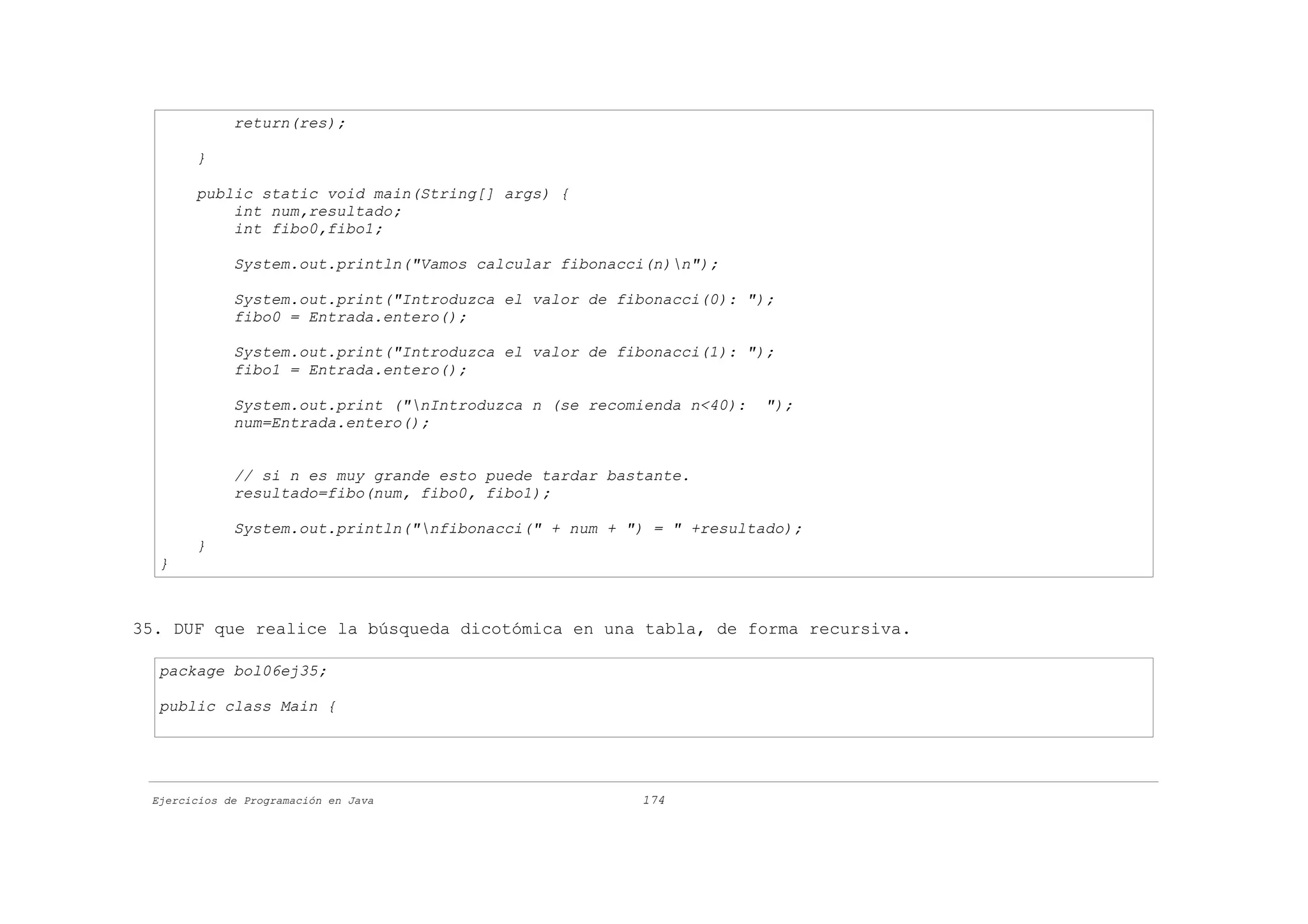 return(res);

       }

       public static void main(String[] args) {
           int num,resultado;
           int fibo0,fibo1;

             System.out.println("Vamos calcular fibonacci(n)n");

             System.out.print("Introduzca el valor de fibonacci(0): ");
             fibo0 = Entrada.entero();

             System.out.print("Introduzca el valor de fibonacci(1): ");
             fibo1 = Entrada.entero();

             System.out.print ("nIntroduzca n (se recomienda n<40):   ");
             num=Entrada.entero();


             // si n es muy grande esto puede tardar bastante.
             resultado=fibo(num, fibo0, fibo1);

             System.out.println("nfibonacci(" + num + ") = " +resultado);
       }
  }



35. DUF que realice la búsqueda dicotómica en una tabla, de forma recursiva.

  package bol06ej35;

  public class Main {




 Ejercicios de Programación en Java                     174
 