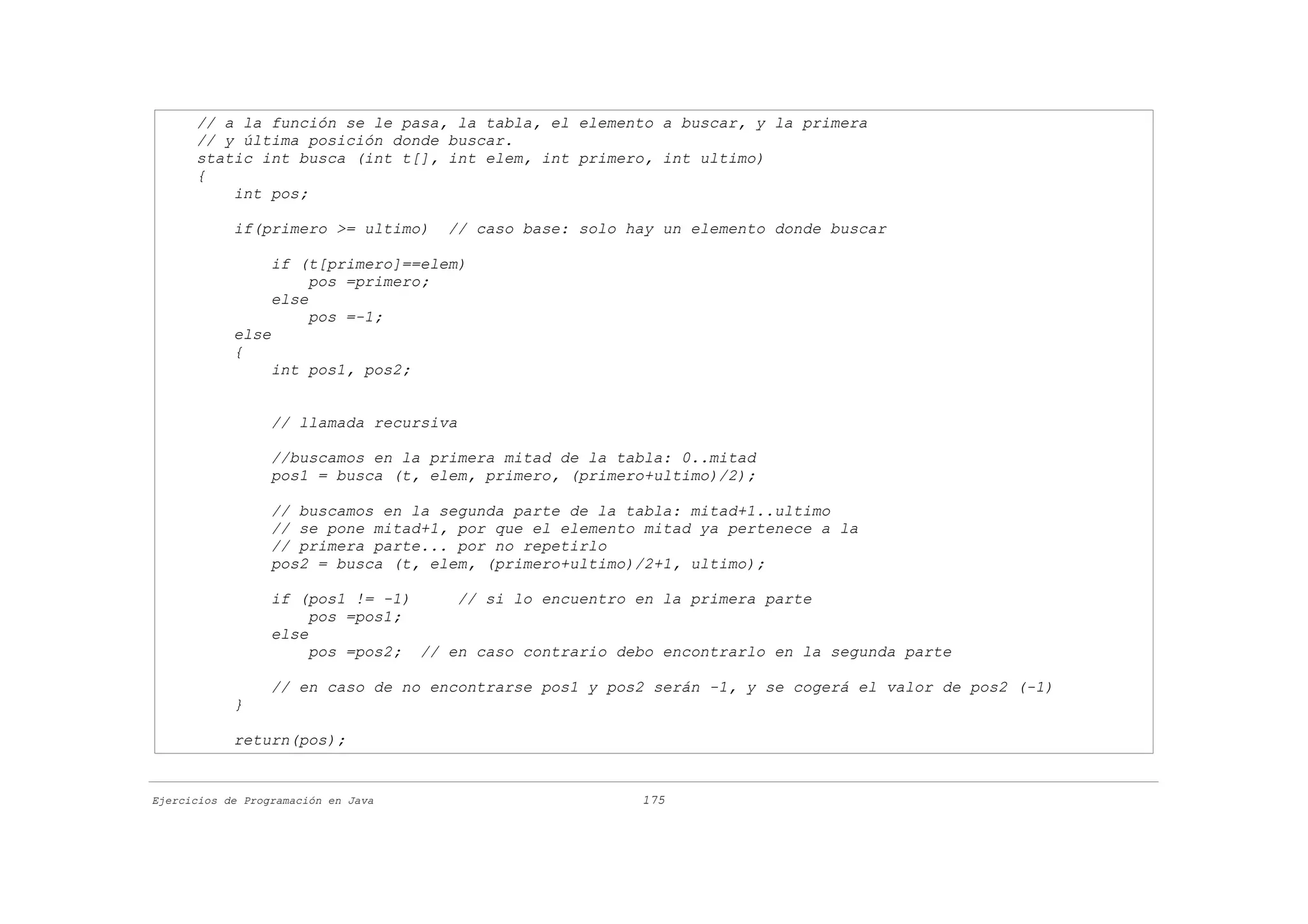 // a la función se le pasa, la tabla, el elemento a buscar, y la primera
      // y última posición donde buscar.
      static int busca (int t[], int elem, int primero, int ultimo)
      {
          int pos;

            if(primero >= ultimo)    // caso base: solo hay un elemento donde buscar

                  if (t[primero]==elem)
                       pos =primero;
                  else
                       pos =-1;
            else
            {
                  int pos1, pos2;


                  // llamada recursiva

                  //buscamos en la primera mitad de la tabla: 0..mitad
                  pos1 = busca (t, elem, primero, (primero+ultimo)/2);

                  // buscamos en la segunda parte de la tabla: mitad+1..ultimo
                  // se pone mitad+1, por que el elemento mitad ya pertenece a la
                  // primera parte... por no repetirlo
                  pos2 = busca (t, elem, (primero+ultimo)/2+1, ultimo);

                  if (pos1 != -1)     // si lo encuentro en la primera parte
                       pos =pos1;
                  else
                       pos =pos2; // en caso contrario debo encontrarlo en la segunda parte

                  // en caso de no encontrarse pos1 y pos2 serán -1, y se cogerá el valor de pos2 (-1)
            }

            return(pos);


Ejercicios de Programación en Java                       175
 