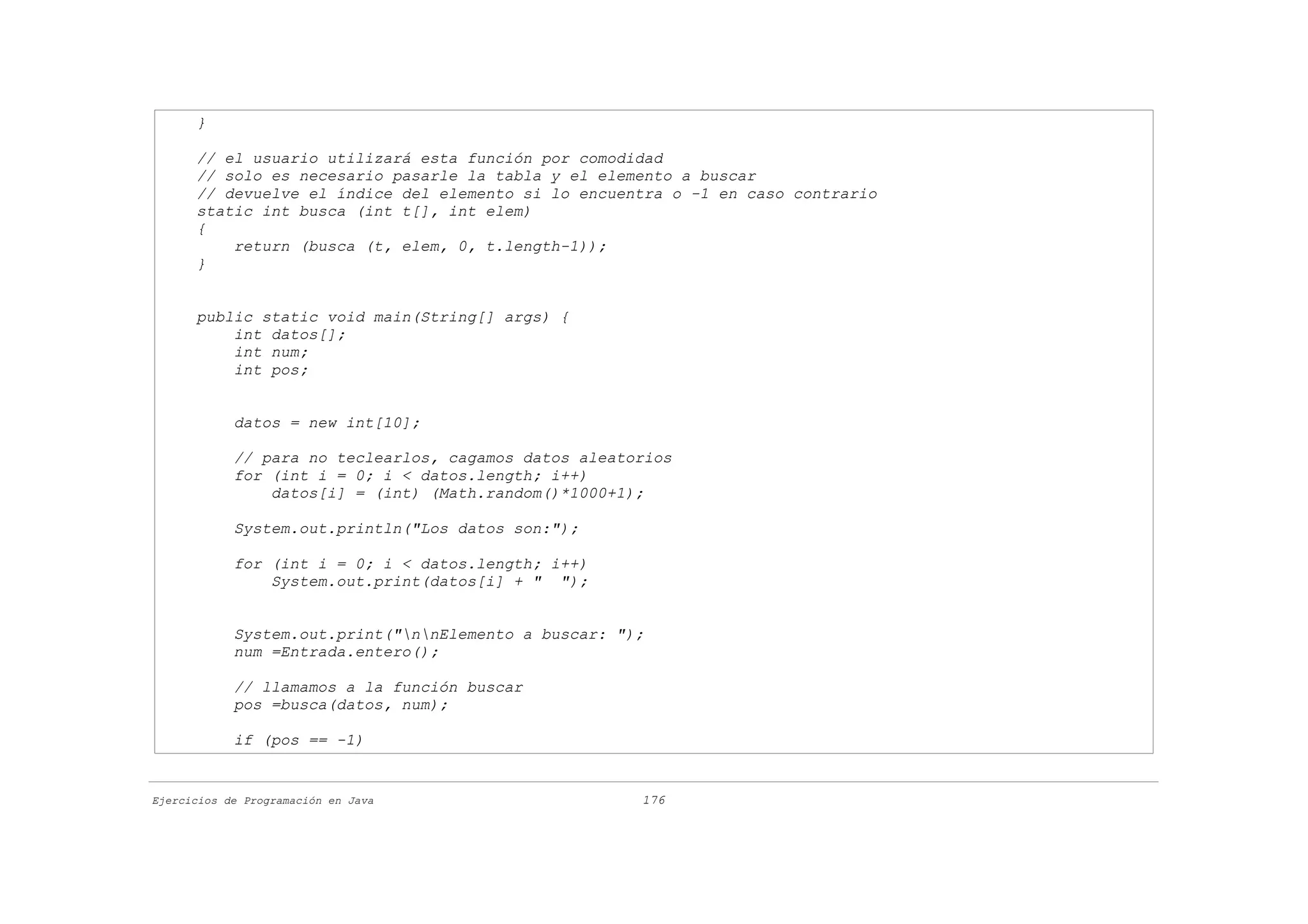 }

      // el usuario utilizará esta función por comodidad
      // solo es necesario pasarle la tabla y el elemento a buscar
      // devuelve el índice del elemento si lo encuentra o -1 en caso contrario
      static int busca (int t[], int elem)
      {
          return (busca (t, elem, 0, t.length-1));
      }


      public static void main(String[] args) {
          int datos[];
          int num;
          int pos;


            datos = new int[10];

            // para no teclearlos, cagamos datos aleatorios
            for (int i = 0; i < datos.length; i++)
                datos[i] = (int) (Math.random()*1000+1);

            System.out.println("Los datos son:");

            for (int i = 0; i < datos.length; i++)
                System.out.print(datos[i] + " ");


            System.out.print("nnElemento a buscar: ");
            num =Entrada.entero();

            // llamamos a la función buscar
            pos =busca(datos, num);

            if (pos == -1)


Ejercicios de Programación en Java                     176
 