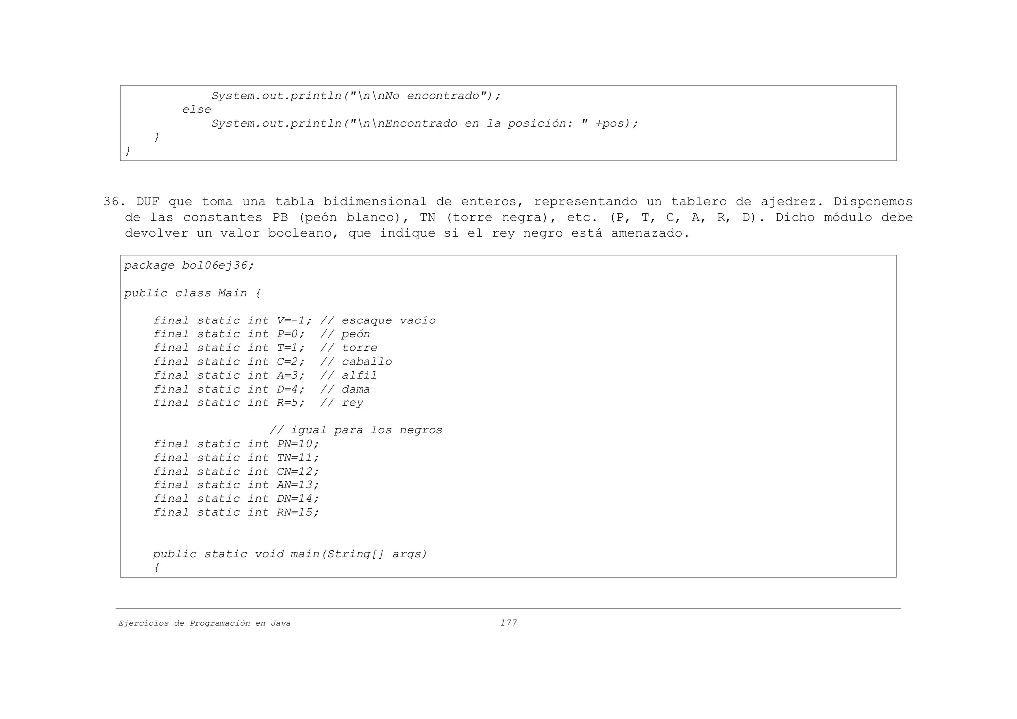 System.out.println("nnNo encontrado");
             else
                   System.out.println("nnEncontrado en la posición: " +pos);
       }
  }



36. DUF que toma una tabla bidimensional de enteros, representando un tablero de ajedrez. Disponemos
   de las constantes PB (peón blanco), TN (torre negra), etc. (P, T, C, A, R, D). Dicho módulo debe
   devolver un valor booleano, que indique si el rey negro está amenazado.

  package bol06ej36;

  public class Main {

       final    static    int   V=-1;   //   escaque vacío
       final    static    int   P=0;    //   peón
       final    static    int   T=1;    //   torre
       final    static    int   C=2;    //   caballo
       final    static    int   A=3;    //   alfil
       final    static    int   D=4;    //   dama
       final    static    int   R=5;    //   rey

                              // igual para los negros
       final    static    int  PN=10;
       final    static    int  TN=11;
       final    static    int  CN=12;
       final    static    int  AN=13;
       final    static    int  DN=14;
       final    static    int  RN=15;


       public static void main(String[] args)
       {



 Ejercicios de Programación en Java                          177
 