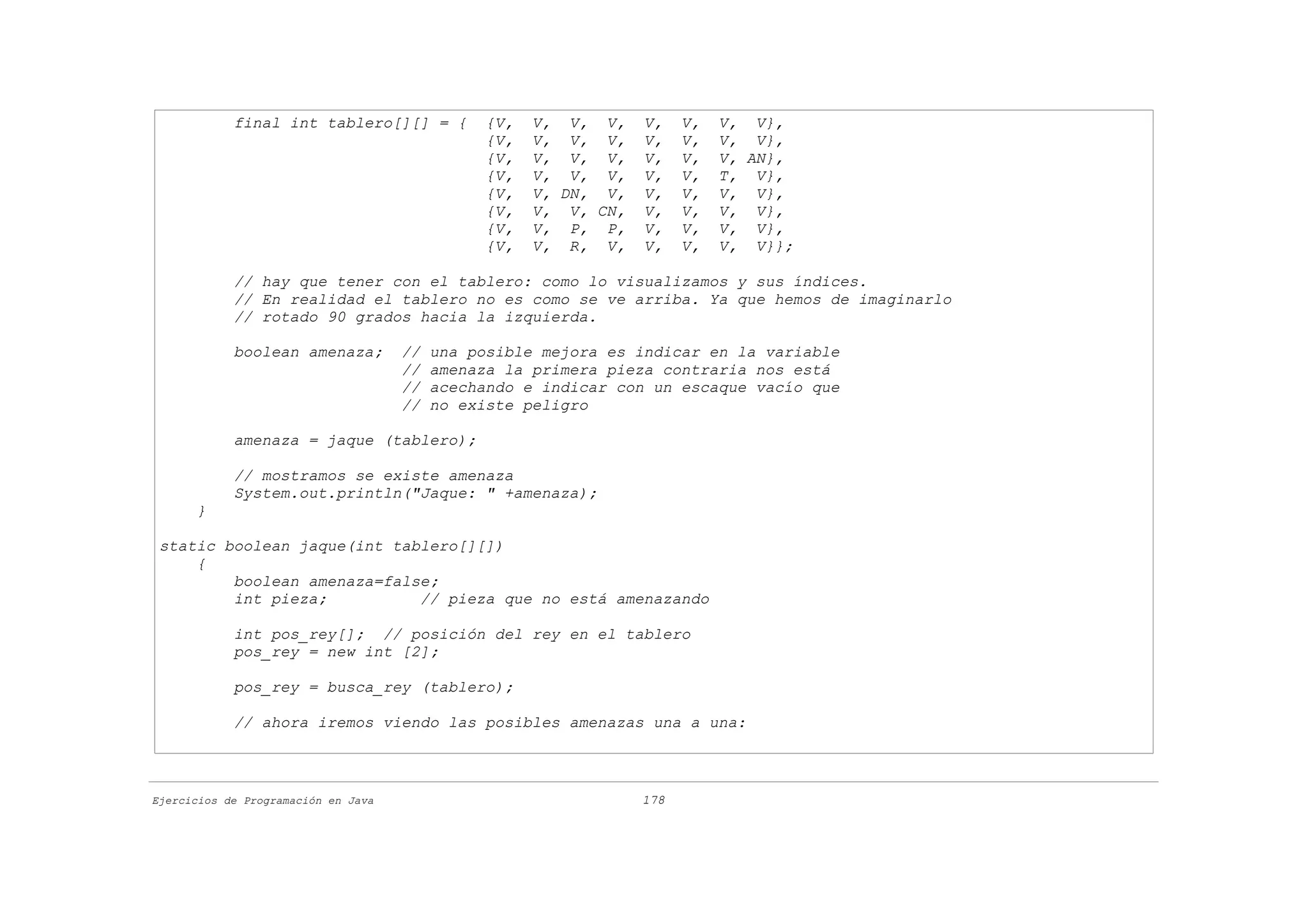 final int tablero[][] = {           {V,   V, V, V,    V,    V,   V, V},
                                                {V,   V, V, V,    V,    V,   V, V},
                                                {V,   V, V, V,    V,    V,   V, AN},
                                                {V,   V, V, V,    V,    V,   T, V},
                                                {V,   V, DN, V,   V,    V,   V, V},
                                                {V,   V, V, CN,   V,    V,   V, V},
                                                {V,   V, P, P,    V,    V,   V, V},
                                                {V,   V, R, V,    V,    V,   V, V}};

            // hay que tener con el tablero: como lo visualizamos y sus índices.
            // En realidad el tablero no es como se ve arriba. Ya que hemos de imaginarlo
            // rotado 90 grados hacia la izquierda.

            boolean amenaza;         //   una posible mejora es indicar en la variable
                                     //   amenaza la primera pieza contraria nos está
                                     //   acechando e indicar con un escaque vacío que
                                     //   no existe peligro

            amenaza = jaque (tablero);

            // mostramos se existe amenaza
            System.out.println("Jaque: " +amenaza);
      }

 static boolean jaque(int tablero[][])
     {
         boolean amenaza=false;
         int pieza;          // pieza que no está amenazando

            int pos_rey[]; // posición del rey en el tablero
            pos_rey = new int [2];

            pos_rey = busca_rey (tablero);

            // ahora iremos viendo las posibles amenazas una a una:



Ejercicios de Programación en Java                                178
 