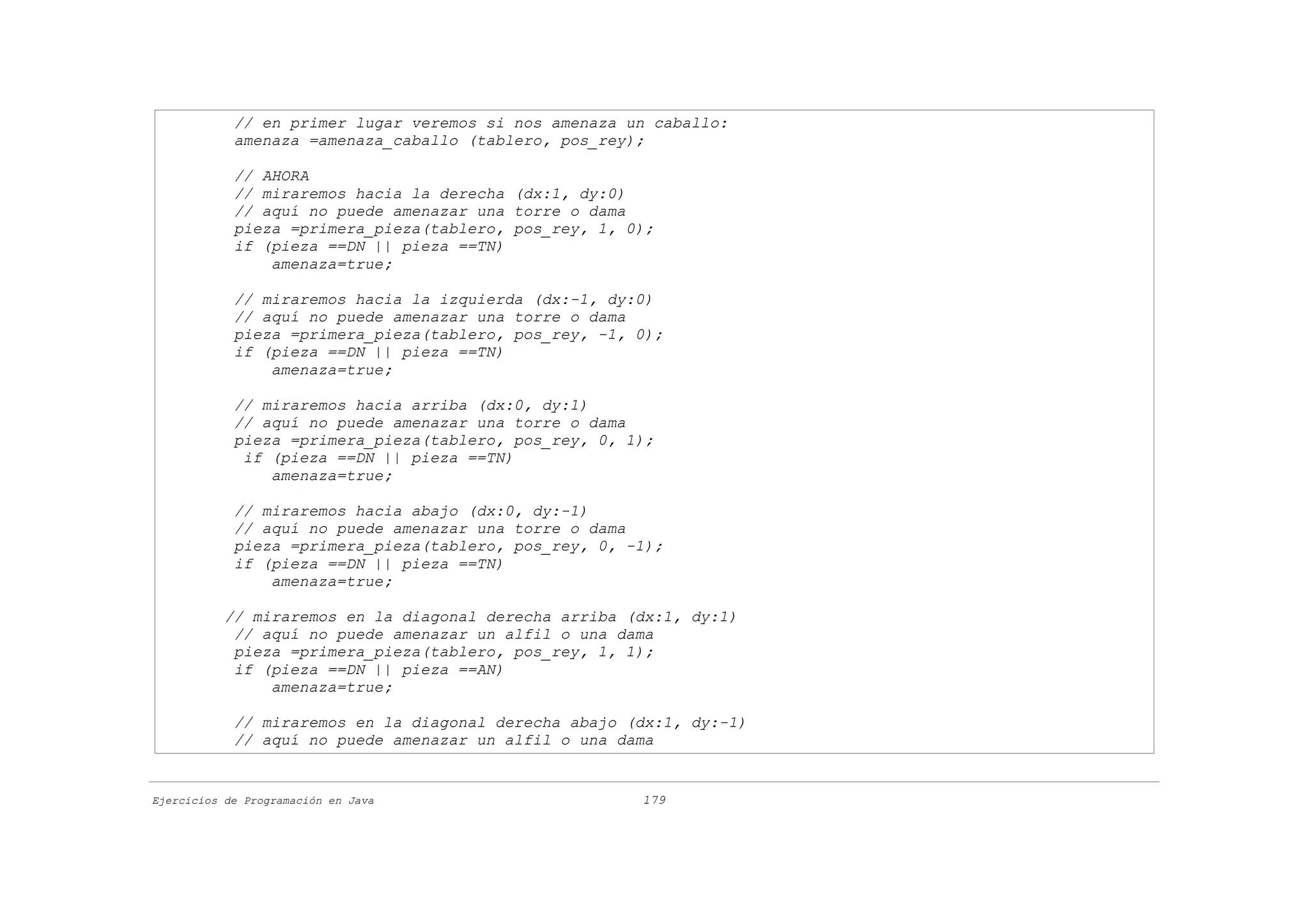 // en primer lugar veremos si nos amenaza un caballo:
            amenaza =amenaza_caballo (tablero, pos_rey);

            // AHORA
            // miraremos hacia la derecha (dx:1, dy:0)
            // aquí no puede amenazar una torre o dama
            pieza =primera_pieza(tablero, pos_rey, 1, 0);
            if (pieza ==DN || pieza ==TN)
                amenaza=true;

            // miraremos hacia la izquierda (dx:-1, dy:0)
            // aquí no puede amenazar una torre o dama
            pieza =primera_pieza(tablero, pos_rey, -1, 0);
            if (pieza ==DN || pieza ==TN)
                amenaza=true;

            // miraremos hacia arriba (dx:0, dy:1)
            // aquí no puede amenazar una torre o dama
            pieza =primera_pieza(tablero, pos_rey, 0, 1);
             if (pieza ==DN || pieza ==TN)
                amenaza=true;

            // miraremos hacia abajo (dx:0, dy:-1)
            // aquí no puede amenazar una torre o dama
            pieza =primera_pieza(tablero, pos_rey, 0, -1);
            if (pieza ==DN || pieza ==TN)
                amenaza=true;

           // miraremos en la diagonal derecha arriba (dx:1, dy:1)
            // aquí no puede amenazar un alfil o una dama
            pieza =primera_pieza(tablero, pos_rey, 1, 1);
            if (pieza ==DN || pieza ==AN)
                amenaza=true;

            // miraremos en la diagonal derecha abajo (dx:1, dy:-1)
            // aquí no puede amenazar un alfil o una dama


Ejercicios de Programación en Java                     179
 