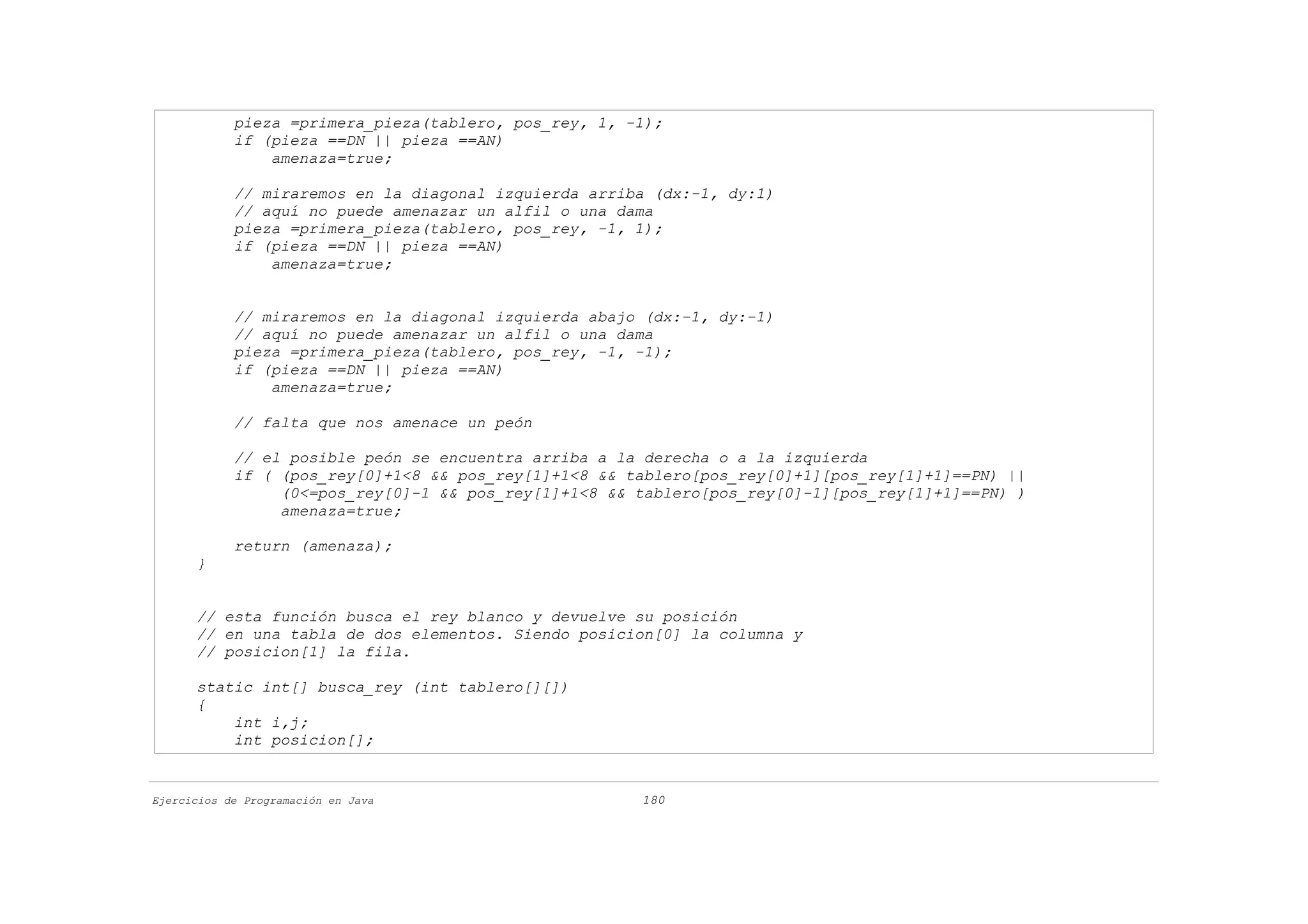 pieza =primera_pieza(tablero, pos_rey, 1, -1);
            if (pieza ==DN || pieza ==AN)
                amenaza=true;

            // miraremos en la diagonal izquierda arriba (dx:-1, dy:1)
            // aquí no puede amenazar un alfil o una dama
            pieza =primera_pieza(tablero, pos_rey, -1, 1);
            if (pieza ==DN || pieza ==AN)
                amenaza=true;


            // miraremos en la diagonal izquierda abajo (dx:-1, dy:-1)
            // aquí no puede amenazar un alfil o una dama
            pieza =primera_pieza(tablero, pos_rey, -1, -1);
            if (pieza ==DN || pieza ==AN)
                amenaza=true;

            // falta que nos amenace un peón

            // el posible peón se encuentra arriba a la derecha o a la izquierda
            if ( (pos_rey[0]+1<8 && pos_rey[1]+1<8 && tablero[pos_rey[0]+1][pos_rey[1]+1]==PN) ||
                 (0<=pos_rey[0]-1 && pos_rey[1]+1<8 && tablero[pos_rey[0]-1][pos_rey[1]+1]==PN) )
                 amenaza=true;

            return (amenaza);
      }


      // esta función busca el rey blanco y devuelve su posición
      // en una tabla de dos elementos. Siendo posicion[0] la columna y
      // posicion[1] la fila.

      static int[] busca_rey (int tablero[][])
      {
          int i,j;
          int posicion[];


Ejercicios de Programación en Java                     180
 