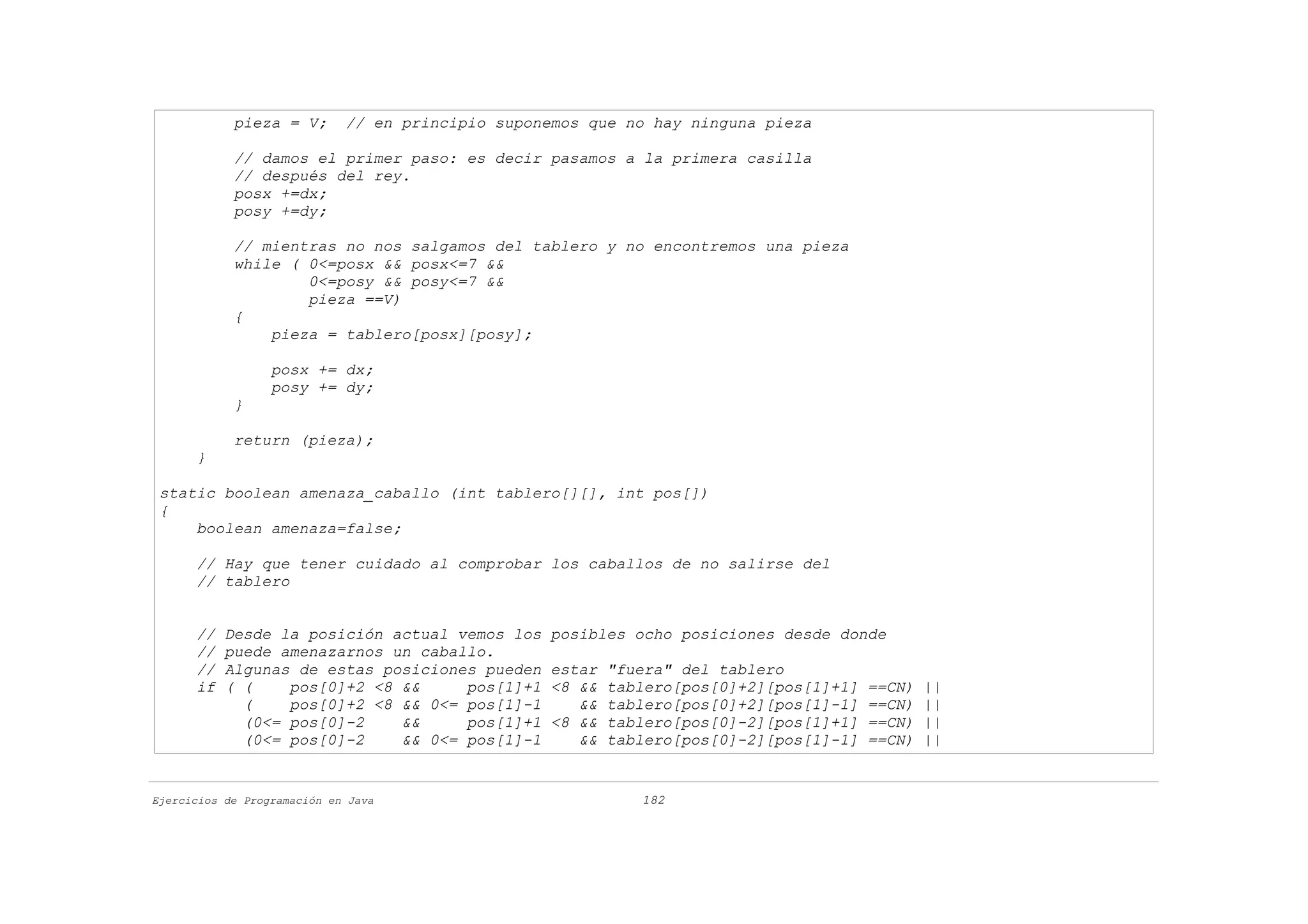 pieza = V;       // en principio suponemos que no hay ninguna pieza

            // damos el primer paso: es decir pasamos a la primera casilla
            // después del rey.
            posx +=dx;
            posy +=dy;

            // mientras no nos salgamos del tablero y no encontremos una pieza
            while ( 0<=posx && posx<=7 &&
                    0<=posy && posy<=7 &&
                    pieza ==V)
            {
                pieza = tablero[posx][posy];

                  posx += dx;
                  posy += dy;
            }

            return (pieza);
      }

 static boolean amenaza_caballo (int tablero[][], int pos[])
 {
     boolean amenaza=false;

      // Hay que tener cuidado al comprobar los caballos de no salirse del
      // tablero


      //   Desde la posición actual vemos los      posibles ocho posiciones desde donde
      //   puede amenazarnos un caballo.
      //   Algunas de estas posiciones pueden      estar   "fuera" del tablero
      if   ( (    pos[0]+2 <8 &&     pos[1]+1      <8 &&   tablero[pos[0]+2][pos[1]+1]   ==CN)   ||
             (    pos[0]+2 <8 && 0<= pos[1]-1         &&   tablero[pos[0]+2][pos[1]-1]   ==CN)   ||
             (0<= pos[0]-2    &&     pos[1]+1      <8 &&   tablero[pos[0]-2][pos[1]+1]   ==CN)   ||
             (0<= pos[0]-2    && 0<= pos[1]-1         &&   tablero[pos[0]-2][pos[1]-1]   ==CN)   ||


Ejercicios de Programación en Java                            182
 