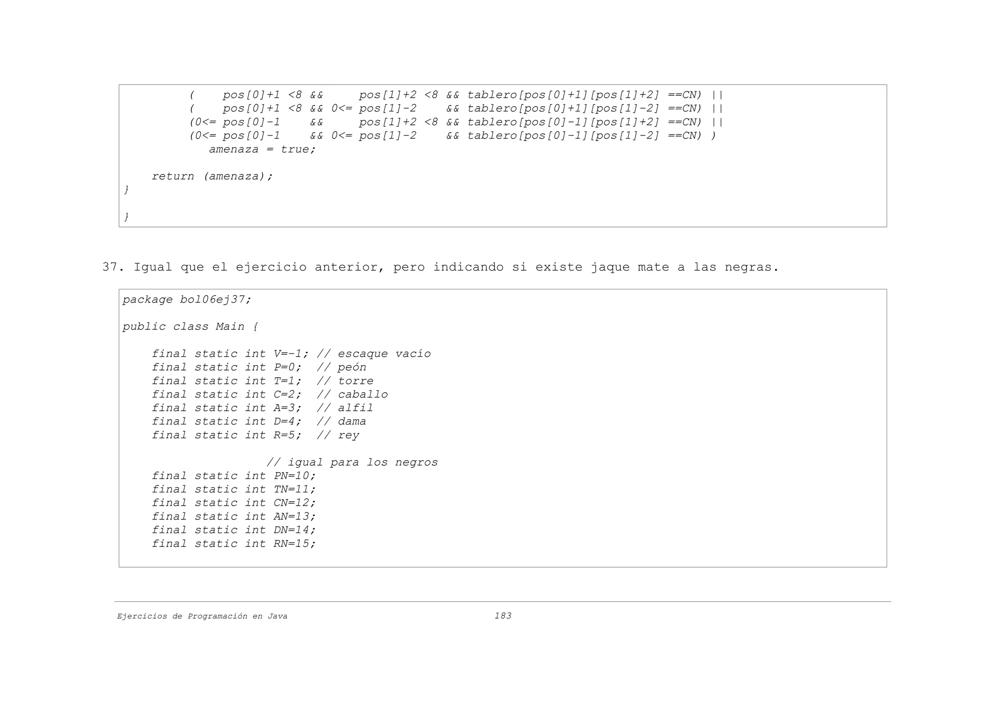 (    pos[0]+1 <8 &&     pos[1]+2 <8 && tablero[pos[0]+1][pos[1]+2] ==CN)   ||
              (    pos[0]+1 <8 && 0<= pos[1]-2    && tablero[pos[0]+1][pos[1]-2] ==CN)   ||
              (0<= pos[0]-1    &&     pos[1]+2 <8 && tablero[pos[0]-1][pos[1]+2] ==CN)   ||
              (0<= pos[0]-1    && 0<= pos[1]-2    && tablero[pos[0]-1][pos[1]-2] ==CN)   )
                 amenaza = true;

       return (amenaza);
  }

  }



37. Igual que el ejercicio anterior, pero indicando si existe jaque mate a las negras.

  package bol06ej37;

  public class Main {

       final    static    int   V=-1;   //   escaque vacío
       final    static    int   P=0;    //   peón
       final    static    int   T=1;    //   torre
       final    static    int   C=2;    //   caballo
       final    static    int   A=3;    //   alfil
       final    static    int   D=4;    //   dama
       final    static    int   R=5;    //   rey

                              // igual para los negros
       final    static    int  PN=10;
       final    static    int  TN=11;
       final    static    int  CN=12;
       final    static    int  AN=13;
       final    static    int  DN=14;
       final    static    int  RN=15;




 Ejercicios de Programación en Java                          183
 