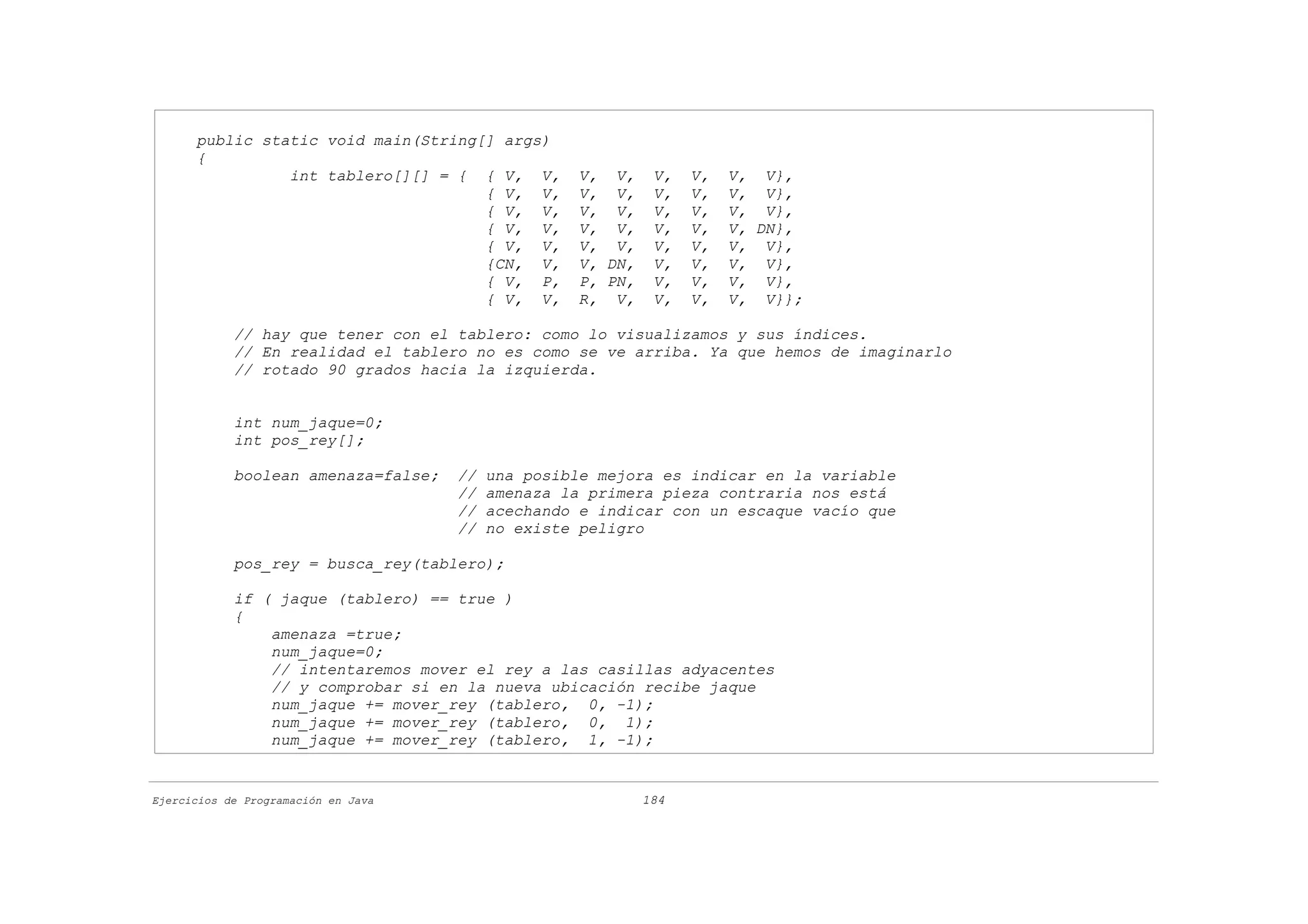public static void main(String[] args)
      {
                int tablero[][] = { { V, V,         V, V,     V,   V,   V, V},
                                     { V, V,        V, V,     V,   V,   V, V},
                                     { V, V,        V, V,     V,   V,   V, V},
                                     { V, V,        V, V,     V,   V,   V, DN},
                                     { V, V,        V, V,     V,   V,   V, V},
                                     {CN, V,        V, DN,    V,   V,   V, V},
                                     { V, P,        P, PN,    V,   V,   V, V},
                                     { V, V,        R, V,     V,   V,   V, V}};

            // hay que tener con el tablero: como lo visualizamos y sus índices.
            // En realidad el tablero no es como se ve arriba. Ya que hemos de imaginarlo
            // rotado 90 grados hacia la izquierda.


            int num_jaque=0;
            int pos_rey[];

            boolean amenaza=false;   //   una posible mejora es indicar en la variable
                                     //   amenaza la primera pieza contraria nos está
                                     //   acechando e indicar con un escaque vacío que
                                     //   no existe peligro

            pos_rey = busca_rey(tablero);

            if ( jaque (tablero) == true )
            {
                amenaza =true;
                num_jaque=0;
                // intentaremos mover el rey a las casillas adyacentes
                // y comprobar si en la nueva ubicación recibe jaque
                num_jaque += mover_rey (tablero, 0, -1);
                num_jaque += mover_rey (tablero, 0, 1);
                num_jaque += mover_rey (tablero, 1, -1);


Ejercicios de Programación en Java                           184
 