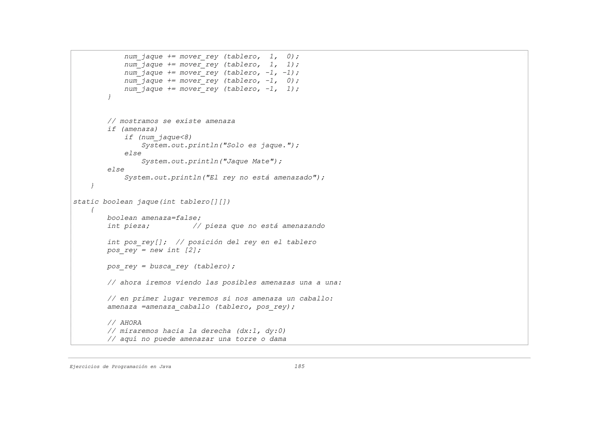 num_jaque     +=   mover_rey   (tablero, 1, 0);
                  num_jaque     +=   mover_rey   (tablero, 1, 1);
                  num_jaque     +=   mover_rey   (tablero, -1, -1);
                  num_jaque     +=   mover_rey   (tablero, -1, 0);
                  num_jaque     +=   mover_rey   (tablero, -1, 1);
            }


            // mostramos se existe amenaza
            if (amenaza)
                 if (num_jaque<8)
                      System.out.println("Solo es jaque.");
                 else
                      System.out.println("Jaque Mate");
            else
                 System.out.println("El rey no está amenazado");
      }

 static boolean jaque(int tablero[][])
     {
         boolean amenaza=false;
         int pieza;          // pieza que no está amenazando

            int pos_rey[]; // posición del rey en el tablero
            pos_rey = new int [2];

            pos_rey = busca_rey (tablero);

            // ahora iremos viendo las posibles amenazas una a una:

            // en primer lugar veremos si nos amenaza un caballo:
            amenaza =amenaza_caballo (tablero, pos_rey);

            // AHORA
            // miraremos hacia la derecha (dx:1, dy:0)
            // aquí no puede amenazar una torre o dama


Ejercicios de Programación en Java                               185
 