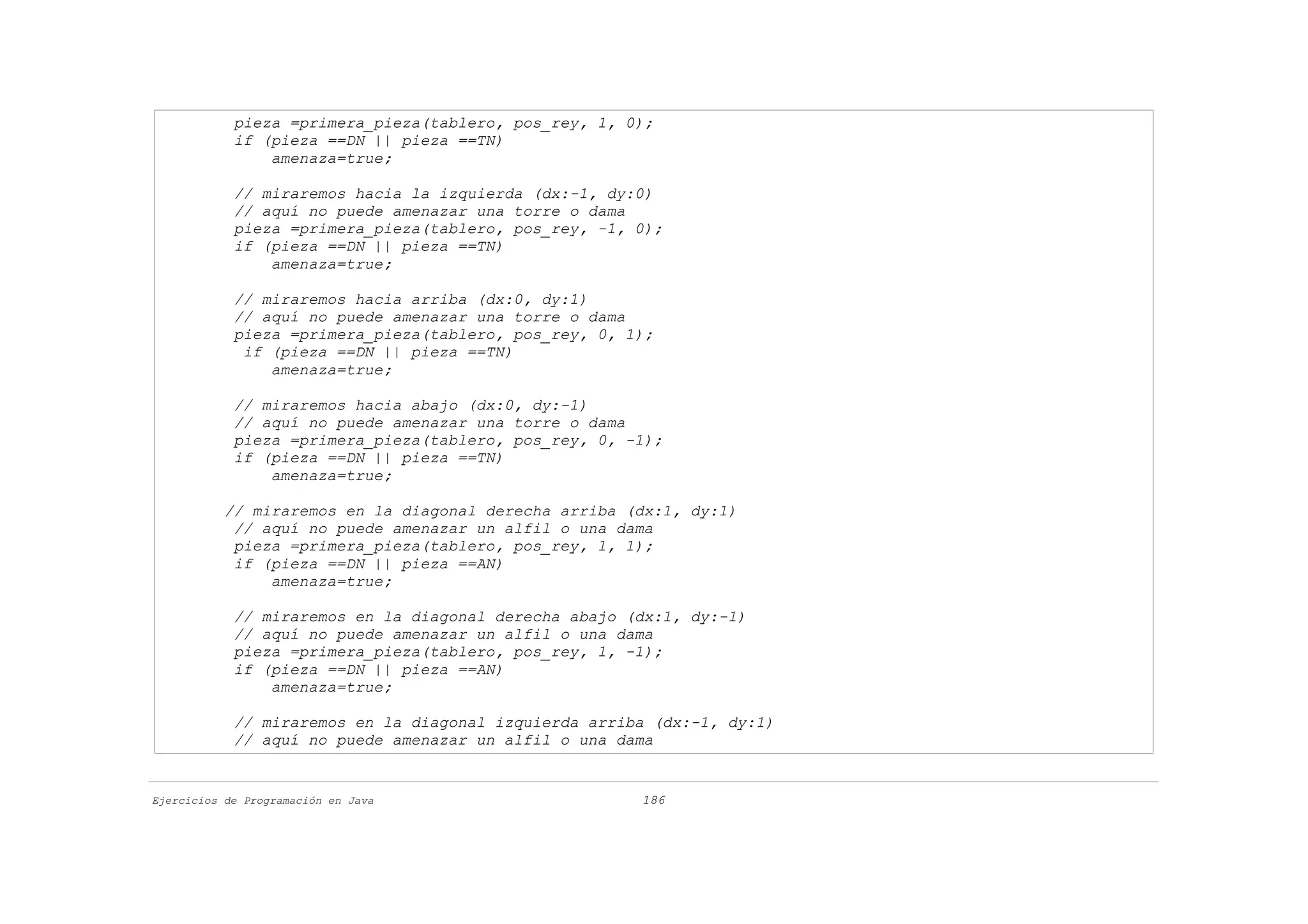pieza =primera_pieza(tablero, pos_rey, 1, 0);
            if (pieza ==DN || pieza ==TN)
                amenaza=true;

            // miraremos hacia la izquierda (dx:-1, dy:0)
            // aquí no puede amenazar una torre o dama
            pieza =primera_pieza(tablero, pos_rey, -1, 0);
            if (pieza ==DN || pieza ==TN)
                amenaza=true;

            // miraremos hacia arriba (dx:0, dy:1)
            // aquí no puede amenazar una torre o dama
            pieza =primera_pieza(tablero, pos_rey, 0, 1);
             if (pieza ==DN || pieza ==TN)
                amenaza=true;

            // miraremos hacia abajo (dx:0, dy:-1)
            // aquí no puede amenazar una torre o dama
            pieza =primera_pieza(tablero, pos_rey, 0, -1);
            if (pieza ==DN || pieza ==TN)
                amenaza=true;

           // miraremos en la diagonal derecha arriba (dx:1, dy:1)
            // aquí no puede amenazar un alfil o una dama
            pieza =primera_pieza(tablero, pos_rey, 1, 1);
            if (pieza ==DN || pieza ==AN)
                amenaza=true;

            // miraremos en la diagonal derecha abajo (dx:1, dy:-1)
            // aquí no puede amenazar un alfil o una dama
            pieza =primera_pieza(tablero, pos_rey, 1, -1);
            if (pieza ==DN || pieza ==AN)
                amenaza=true;

            // miraremos en la diagonal izquierda arriba (dx:-1, dy:1)
            // aquí no puede amenazar un alfil o una dama


Ejercicios de Programación en Java                     186
 