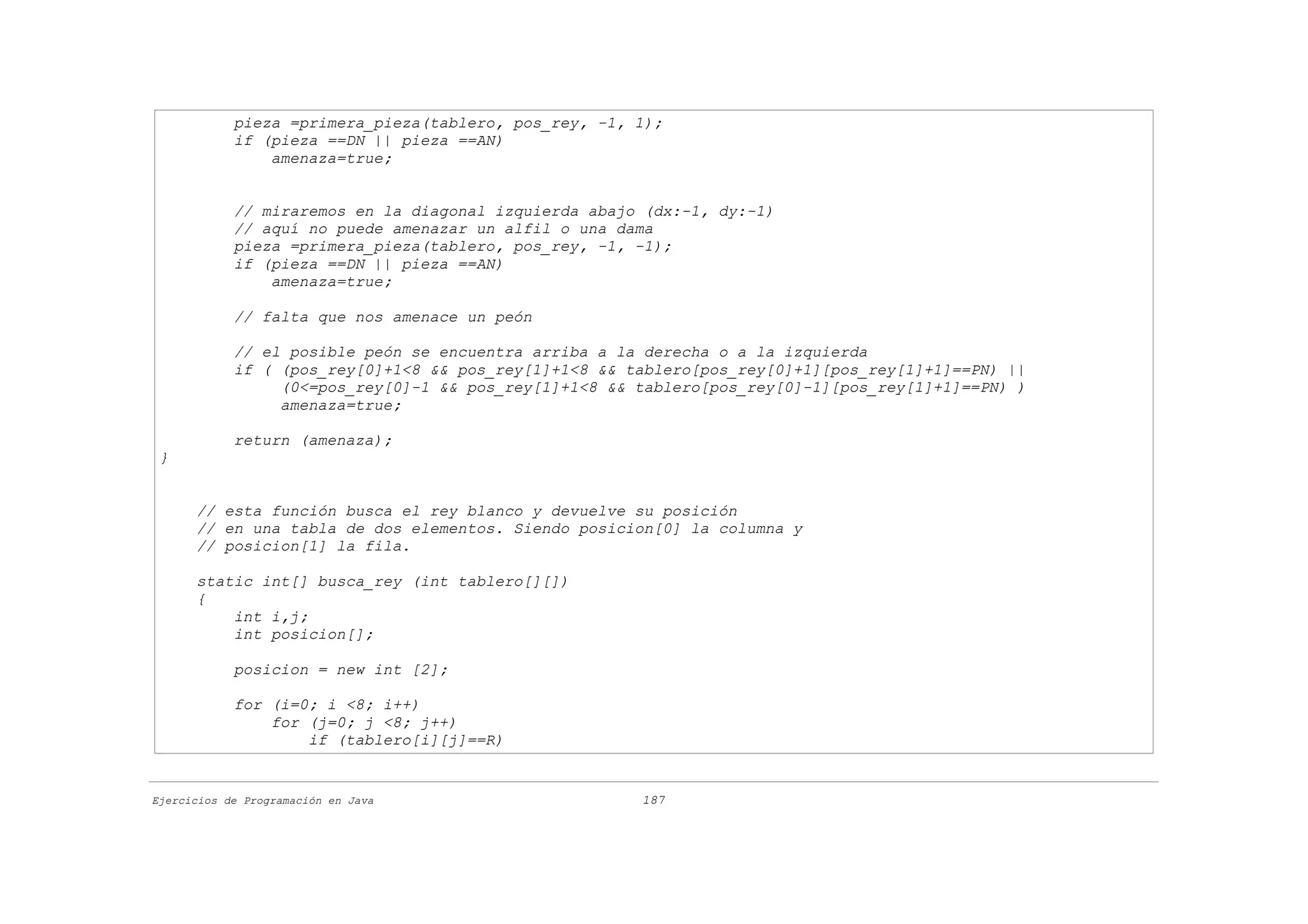 pieza =primera_pieza(tablero, pos_rey, -1, 1);
            if (pieza ==DN || pieza ==AN)
                amenaza=true;


            // miraremos en la diagonal izquierda abajo (dx:-1, dy:-1)
            // aquí no puede amenazar un alfil o una dama
            pieza =primera_pieza(tablero, pos_rey, -1, -1);
            if (pieza ==DN || pieza ==AN)
                amenaza=true;

            // falta que nos amenace un peón

            // el posible peón se encuentra arriba a la derecha o a la izquierda
            if ( (pos_rey[0]+1<8 && pos_rey[1]+1<8 && tablero[pos_rey[0]+1][pos_rey[1]+1]==PN) ||
                 (0<=pos_rey[0]-1 && pos_rey[1]+1<8 && tablero[pos_rey[0]-1][pos_rey[1]+1]==PN) )
                 amenaza=true;

            return (amenaza);
 }


      // esta función busca el rey blanco y devuelve su posición
      // en una tabla de dos elementos. Siendo posicion[0] la columna y
      // posicion[1] la fila.

      static int[] busca_rey (int tablero[][])
      {
          int i,j;
          int posicion[];

            posicion = new int [2];

            for (i=0; i <8; i++)
                for (j=0; j <8; j++)
                    if (tablero[i][j]==R)


Ejercicios de Programación en Java                     187
 