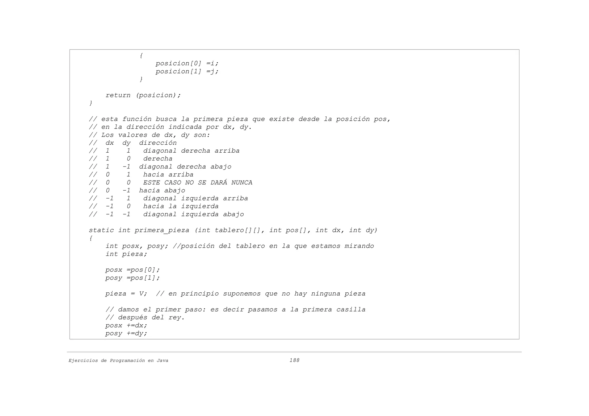 {
                             posicion[0] =i;
                             posicion[1] =j;
                       }

            return (posicion);
      }

      // esta función busca la primera pieza que existe desde la posición pos,
      // en la dirección indicada por dx, dy.
      // Los valores de dx, dy son:
      // dx dy dirección
      // 1     1   diagonal derecha arriba
      // 1     0   derecha
      // 1    -1 diagonal derecha abajo
      // 0     1   hacia arriba
      // 0     0   ESTE CASO NO SE DARÁ NUNCA
      // 0    -1 hacia abajo
      // -1    1   diagonal izquierda arriba
      // -1    0   hacia la izquierda
      // -1 -1     diagonal izquierda abajo

      static int primera_pieza (int tablero[][], int pos[], int dx, int dy)
      {
          int posx, posy; //posición del tablero en la que estamos mirando
          int pieza;

            posx =pos[0];
            posy =pos[1];

            pieza = V;       // en principio suponemos que no hay ninguna pieza

            // damos el primer paso: es decir pasamos a la primera casilla
            // después del rey.
            posx +=dx;
            posy +=dy;


Ejercicios de Programación en Java                          188
 