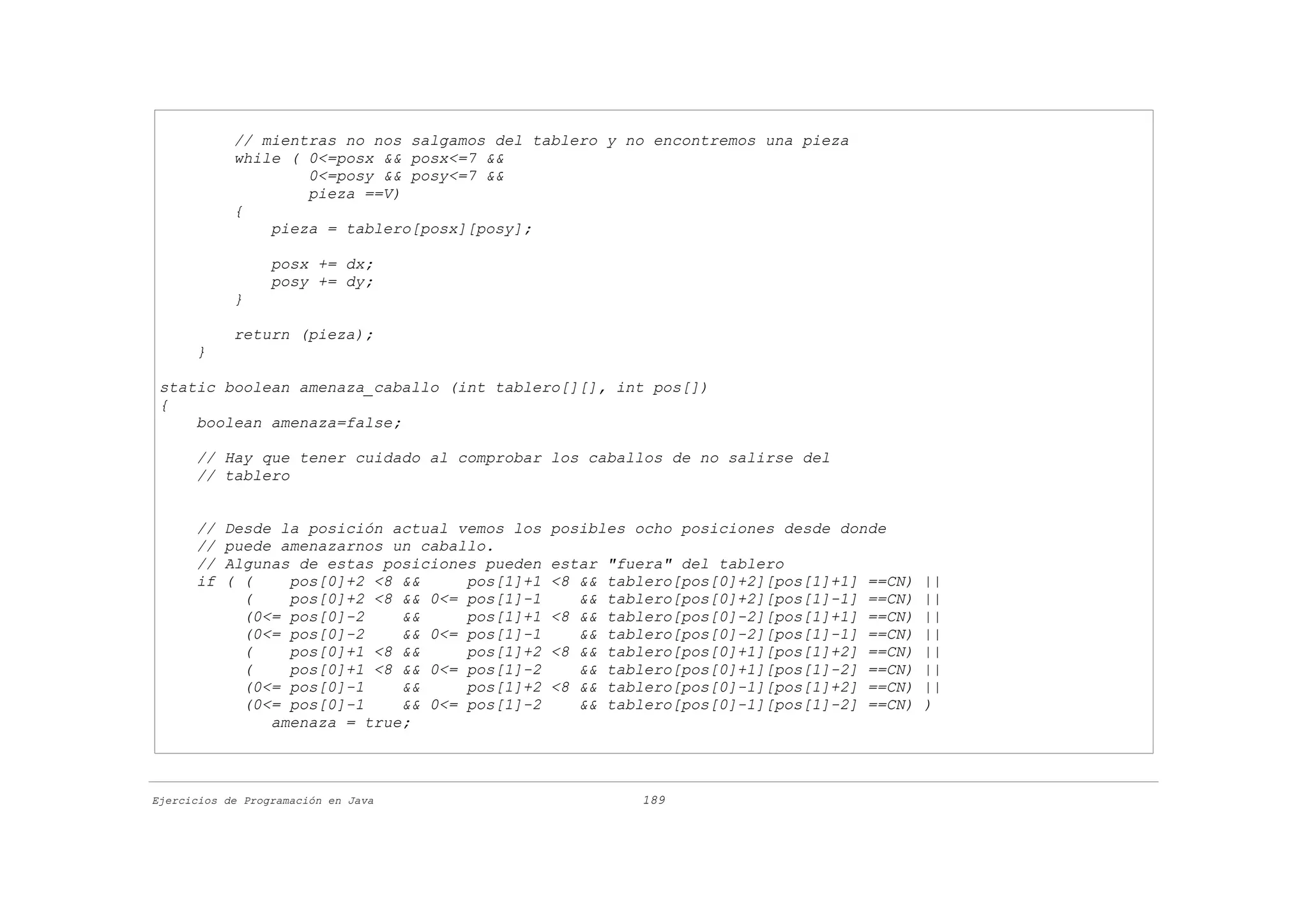 // mientras no nos salgamos del tablero y no encontremos una pieza
            while ( 0<=posx && posx<=7 &&
                    0<=posy && posy<=7 &&
                    pieza ==V)
            {
                pieza = tablero[posx][posy];

                  posx += dx;
                  posy += dy;
            }

            return (pieza);
      }

 static boolean amenaza_caballo (int tablero[][], int pos[])
 {
     boolean amenaza=false;

      // Hay que tener cuidado al comprobar los caballos de no salirse del
      // tablero


      //   Desde la posición actual vemos los   posibles ocho posiciones desde donde
      //   puede amenazarnos un caballo.
      //   Algunas de estas posiciones pueden   estar   "fuera" del tablero
      if   ( (    pos[0]+2 <8 &&     pos[1]+1   <8 &&   tablero[pos[0]+2][pos[1]+1]   ==CN)   ||
             (    pos[0]+2 <8 && 0<= pos[1]-1      &&   tablero[pos[0]+2][pos[1]-1]   ==CN)   ||
             (0<= pos[0]-2    &&     pos[1]+1   <8 &&   tablero[pos[0]-2][pos[1]+1]   ==CN)   ||
             (0<= pos[0]-2    && 0<= pos[1]-1      &&   tablero[pos[0]-2][pos[1]-1]   ==CN)   ||
             (    pos[0]+1 <8 &&     pos[1]+2   <8 &&   tablero[pos[0]+1][pos[1]+2]   ==CN)   ||
             (    pos[0]+1 <8 && 0<= pos[1]-2      &&   tablero[pos[0]+1][pos[1]-2]   ==CN)   ||
             (0<= pos[0]-1    &&     pos[1]+2   <8 &&   tablero[pos[0]-1][pos[1]+2]   ==CN)   ||
             (0<= pos[0]-1    && 0<= pos[1]-2      &&   tablero[pos[0]-1][pos[1]-2]   ==CN)   )
                amenaza = true;



Ejercicios de Programación en Java                         189
 