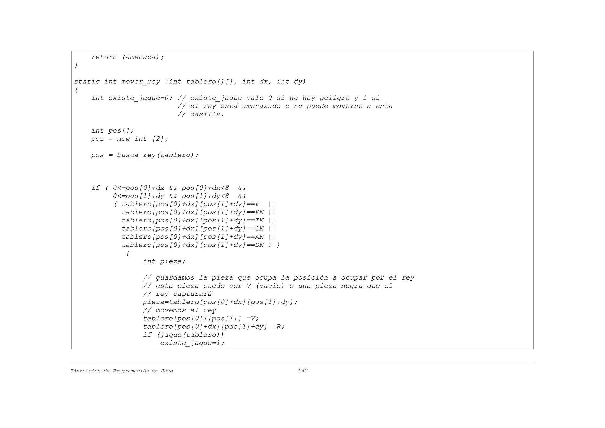return (amenaza);
 }

 static int mover_rey (int tablero[][], int dx, int dy)
 {
     int existe_jaque=0; // existe_jaque vale 0 si no hay peligro y 1 si
                         // el rey está amenazado o no puede moverse a esta
                         // casilla.

      int pos[];
      pos = new int [2];

      pos = busca_rey(tablero);



      if ( 0<=pos[0]+dx && pos[0]+dx<8 &&
           0<=pos[1]+dy && pos[1]+dy<8 &&
           ( tablero[pos[0]+dx][pos[1]+dy]==V       ||
             tablero[pos[0]+dx][pos[1]+dy]==PN      ||
             tablero[pos[0]+dx][pos[1]+dy]==TN      ||
             tablero[pos[0]+dx][pos[1]+dy]==CN      ||
             tablero[pos[0]+dx][pos[1]+dy]==AN      ||
             tablero[pos[0]+dx][pos[1]+dy]==DN      ) )
              {
                  int pieza;

                       // guardamos la pieza que ocupa la posición a ocupar por el rey
                       // esta pieza puede ser V (vacío) o una pieza negra que el
                       // rey capturará
                       pieza=tablero[pos[0]+dx][pos[1]+dy];
                       // movemos el rey
                       tablero[pos[0]][pos[1]] =V;
                       tablero[pos[0]+dx][pos[1]+dy] =R;
                       if (jaque(tablero))
                           existe_jaque=1;


Ejercicios de Programación en Java                        190
 