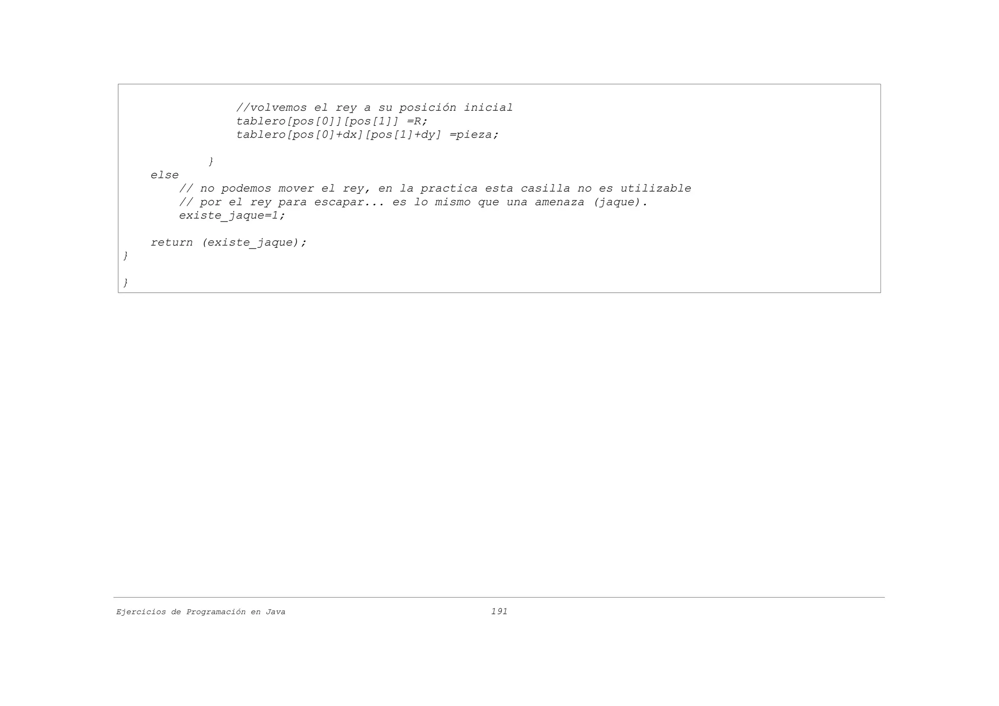 //volvemos el rey a su posición inicial
                       tablero[pos[0]][pos[1]] =R;
                       tablero[pos[0]+dx][pos[1]+dy] =pieza;

                  }
      else
            // no podemos mover el rey, en la practica esta casilla no es utilizable
            // por el rey para escapar... es lo mismo que una amenaza (jaque).
            existe_jaque=1;

      return (existe_jaque);
 }

 }




Ejercicios de Programación en Java                        191
 