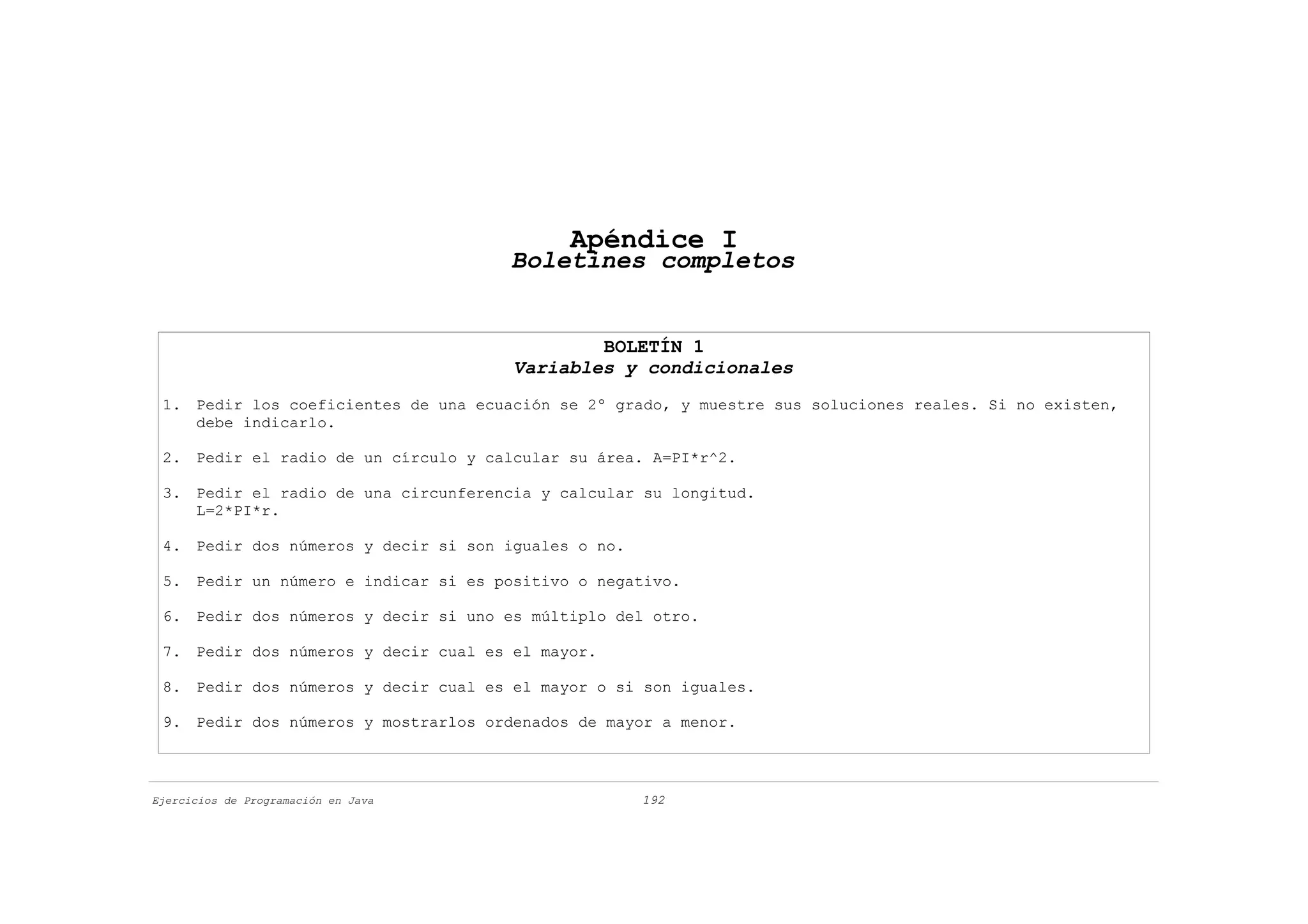 Apéndice I
                                      Boletines completos


                                              BOLETÍN 1
                                      Variables y condicionales
 1. Pedir los coeficientes de una ecuación se 2º grado, y muestre sus soluciones reales. Si no existen,
    debe indicarlo.

 2. Pedir el radio de un círculo y calcular su área. A=PI*r^2.

 3. Pedir el radio de una circunferencia y calcular su longitud.
    L=2*PI*r.

 4. Pedir dos números y decir si son iguales o no.

 5. Pedir un número e indicar si es positivo o negativo.

 6. Pedir dos números y decir si uno es múltiplo del otro.

 7. Pedir dos números y decir cual es el mayor.

 8. Pedir dos números y decir cual es el mayor o si son iguales.

 9. Pedir dos números y mostrarlos ordenados de mayor a menor.



Ejercicios de Programación en Java                   192
 