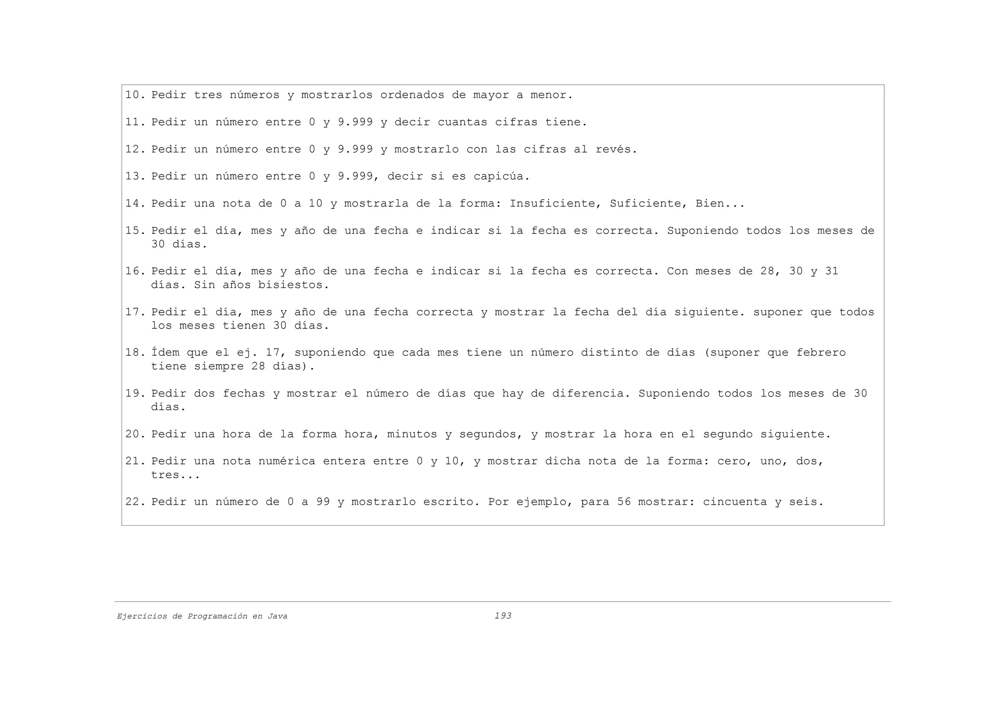10. Pedir tres números y mostrarlos ordenados de mayor a menor.

 11. Pedir un número entre 0 y 9.999 y decir cuantas cifras tiene.

 12. Pedir un número entre 0 y 9.999 y mostrarlo con las cifras al revés.

 13. Pedir un número entre 0 y 9.999, decir si es capicúa.

 14. Pedir una nota de 0 a 10 y mostrarla de la forma: Insuficiente, Suficiente, Bien...

 15. Pedir el día, mes y año de una fecha e indicar si la fecha es correcta. Suponiendo todos los meses de
     30 días.

 16. Pedir el día, mes y año de una fecha e indicar si la fecha es correcta. Con meses de 28, 30 y 31
     días. Sin años bisiestos.

 17. Pedir el día, mes y año de una fecha correcta y mostrar la fecha del día siguiente. suponer que todos
     los meses tienen 30 días.

 18. Ídem que el ej. 17, suponiendo que cada mes tiene un número distinto de días (suponer que febrero
     tiene siempre 28 días).

 19. Pedir dos fechas y mostrar el número de días que hay de diferencia. Suponiendo todos los meses de 30
     días.

 20. Pedir una hora de la forma hora, minutos y segundos, y mostrar la hora en el segundo siguiente.

 21. Pedir una nota numérica entera entre 0 y 10, y mostrar dicha nota de la forma: cero, uno, dos,
     tres...

 22. Pedir un número de 0 a 99 y mostrarlo escrito. Por ejemplo, para 56 mostrar: cincuenta y seis.




Ejercicios de Programación en Java                  193
 