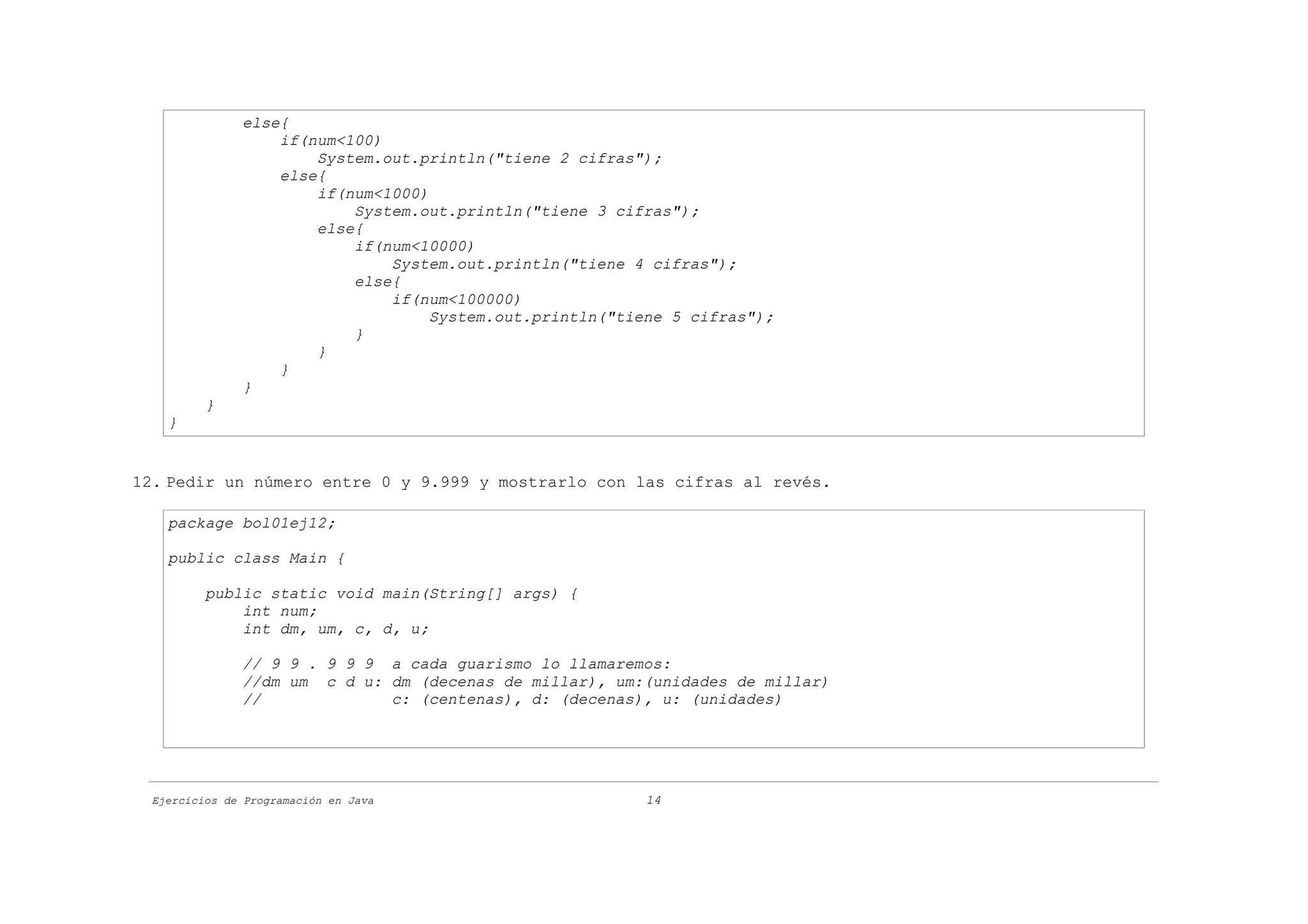 else{
                   if(num<100)
                       System.out.println("tiene 2 cifras");
                   else{
                       if(num<1000)
                           System.out.println("tiene 3 cifras");
                       else{
                           if(num<10000)
                               System.out.println("tiene 4 cifras");
                           else{
                               if(num<100000)
                                    System.out.println("tiene 5 cifras");
                           }
                       }
                   }
               }
          }
    }


12. Pedir un número entre 0 y 9.999 y mostrarlo con las cifras al revés.

    package bol01ej12;

    public class Main {

          public static void main(String[] args) {
              int num;
              int dm, um, c, d, u;

               // 9 9 . 9 9 9 a cada guarismo lo llamaremos:
               //dm um c d u: dm (decenas de millar), um:(unidades de millar)
               //             c: (centenas), d: (decenas), u: (unidades)




  Ejercicios de Programación en Java                       14
 