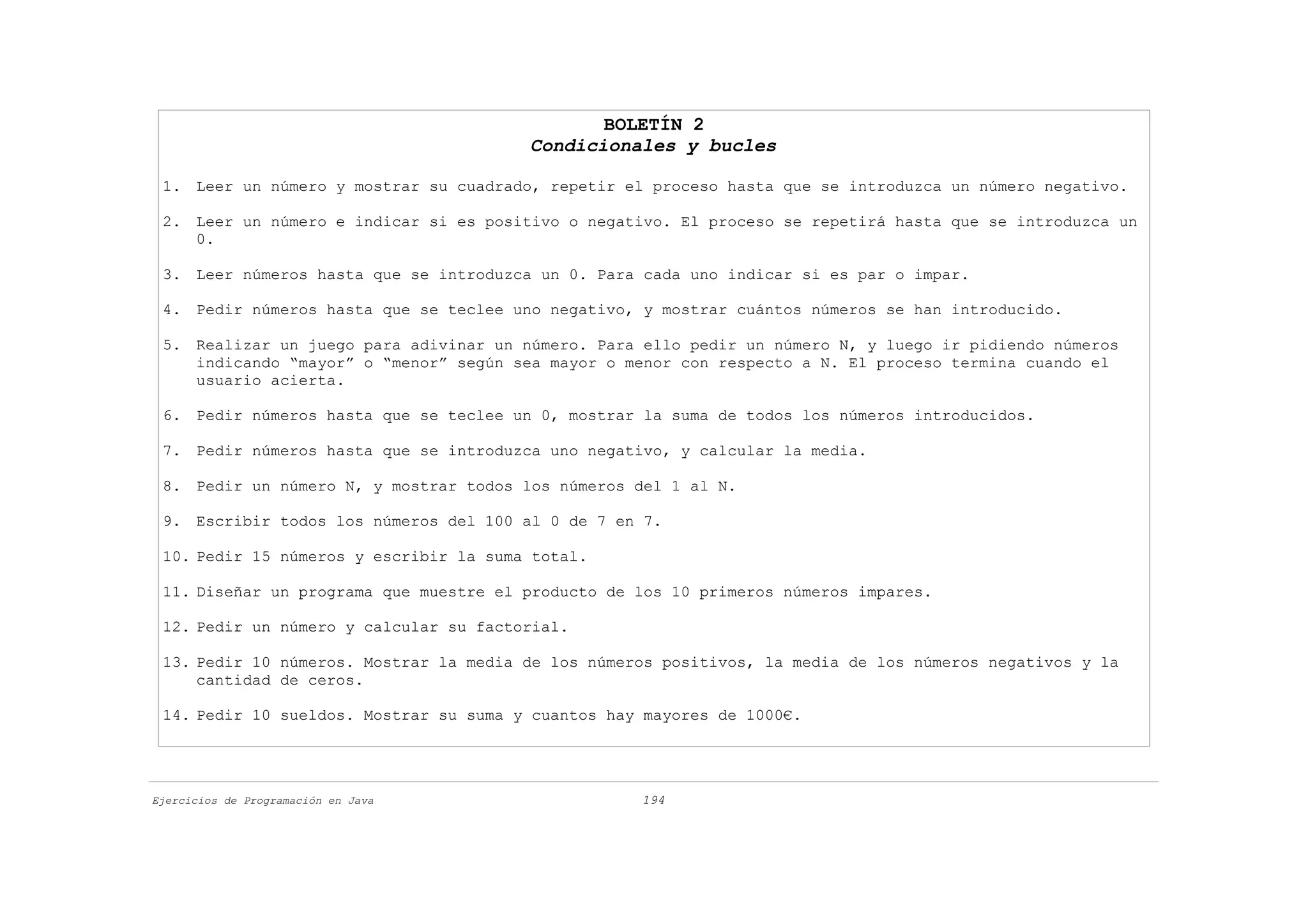 BOLETÍN 2
                                        Condicionales y bucles

 1. Leer un número y mostrar su cuadrado, repetir el proceso hasta que se introduzca un número negativo.

 2. Leer un número e indicar si es positivo o negativo. El proceso se repetirá hasta que se introduzca un
    0.

 3. Leer números hasta que se introduzca un 0. Para cada uno indicar si es par o impar.

 4. Pedir números hasta que se teclee uno negativo, y mostrar cuántos números se han introducido.

 5. Realizar un juego para adivinar un número. Para ello pedir un número N, y luego ir pidiendo números
    indicando “mayor” o “menor” según sea mayor o menor con respecto a N. El proceso termina cuando el
    usuario acierta.

 6. Pedir números hasta que se teclee un 0, mostrar la suma de todos los números introducidos.

 7. Pedir números hasta que se introduzca uno negativo, y calcular la media.

 8. Pedir un número N, y mostrar todos los números del 1 al N.

 9. Escribir todos los números del 100 al 0 de 7 en 7.

 10. Pedir 15 números y escribir la suma total.

 11. Diseñar un programa que muestre el producto de los 10 primeros números impares.

 12. Pedir un número y calcular su factorial.

 13. Pedir 10 números. Mostrar la media de los números positivos, la media de los números negativos y la
     cantidad de ceros.

 14. Pedir 10 sueldos. Mostrar su suma y cuantos hay mayores de 1000€.




Ejercicios de Programación en Java                  194
 